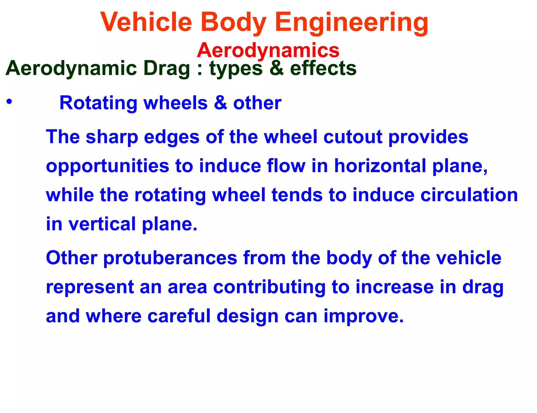 Vehicle Body Engineering
Aerodynamics
Aerodynamic Drag : types & effects
• Rotating wheels & other
The sharp edges of the wheel cutout provides
opportunities to induce flow in horizontal plane,
while the rotating wheel tends to induce circulation
in vertical plane.
Other protuberances from the body of the vehicle
represent an area contributing to increase in drag
and where careful design can improve.
 