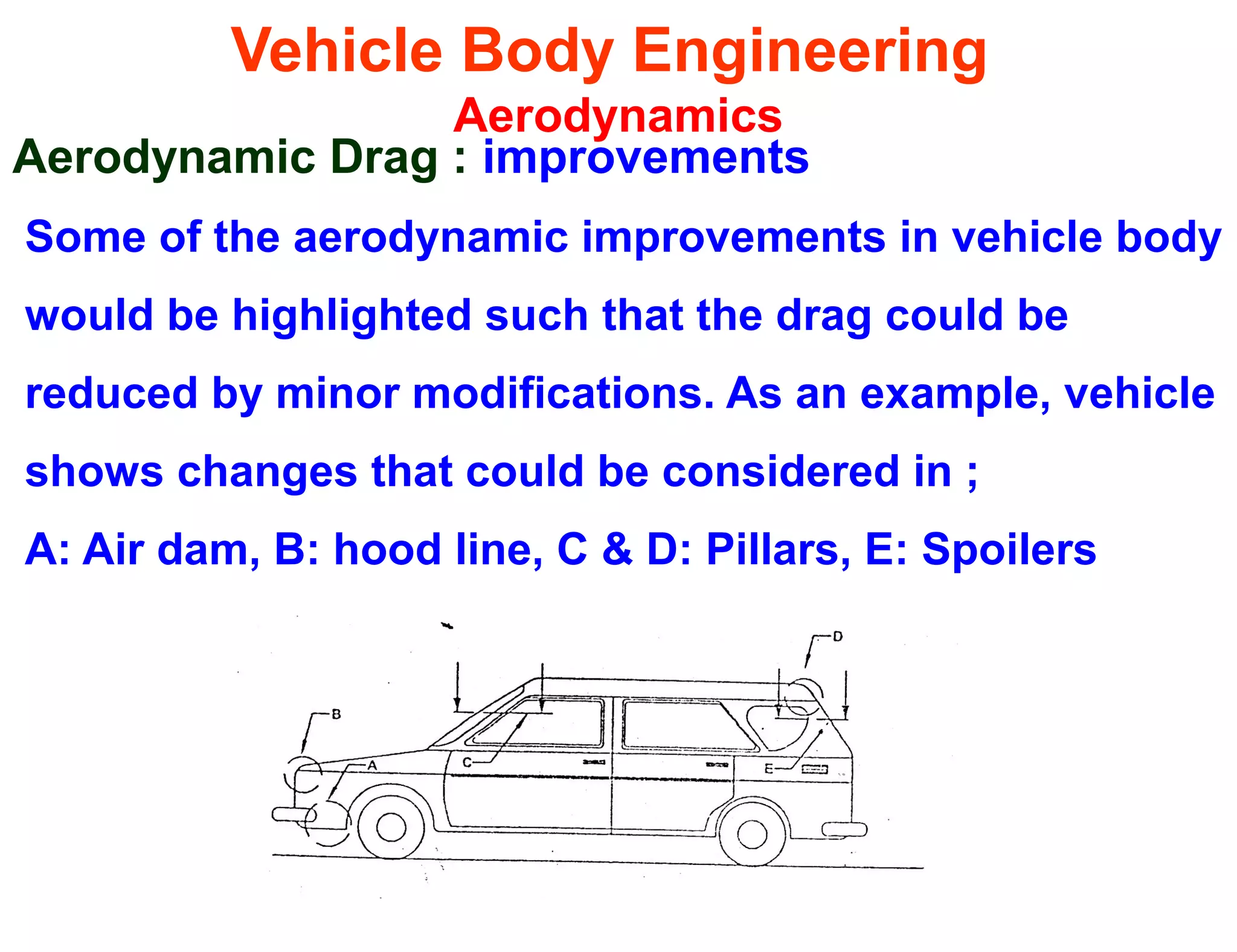 Vehicle Body Engineering
Aerodynamics
Aerodynamic Drag : improvements
Some of the aerodynamic improvements in vehicle body
would be highlighted such that the drag could be
reduced by minor modifications. As an example, vehicle
shows changes that could be considered in ;
A: Air dam, B: hood line, C & D: Pillars, E: Spoilers
 