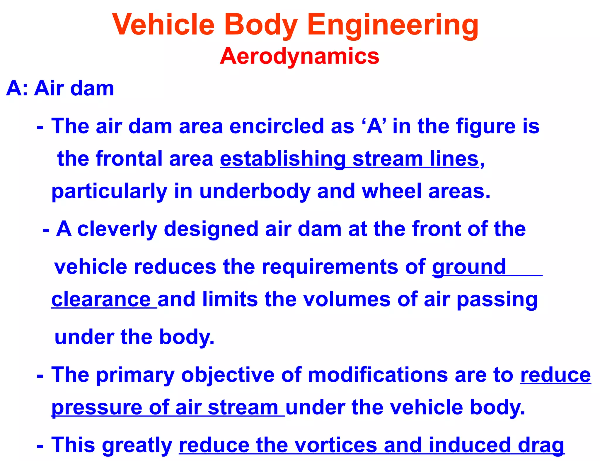 Vehicle Body Engineering
Aerodynamics
A: Air dam
- The air dam area encircled as ‘A’ in the figure is
the frontal area establishing stream lines,
particularly in underbody and wheel areas.
- A cleverly designed air dam at the front of the
vehicle reduces the requirements of ground
clearance and limits the volumes of air passing
under the body.
- The primary objective of modifications are to reduce
pressure of air stream under the vehicle body.
- This greatly reduce the vortices and induced drag
 