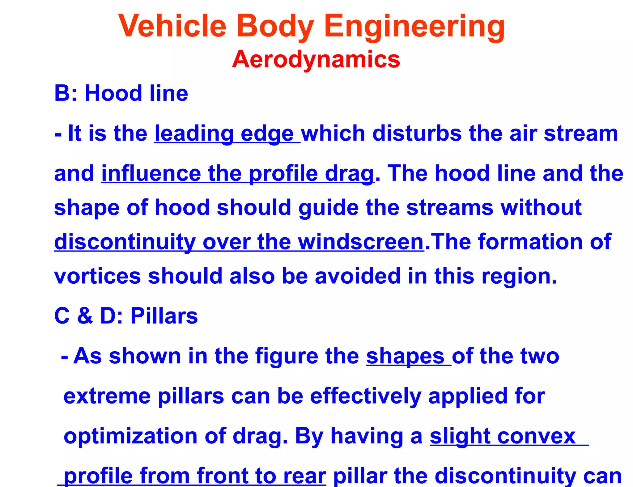 Vehicle Body Engineering
Aerodynamics
B: Hood line
- It is the leading edge which disturbs the air stream
and influence the profile drag. The hood line and the
shape of hood should guide the streams without
discontinuity over the windscreen.The formation of
vortices should also be avoided in this region.
C & D: Pillars
- As shown in the figure the shapes of the two
extreme pillars can be effectively applied for
optimization of drag. By having a slight convex
profile from front to rear pillar the discontinuity can
 