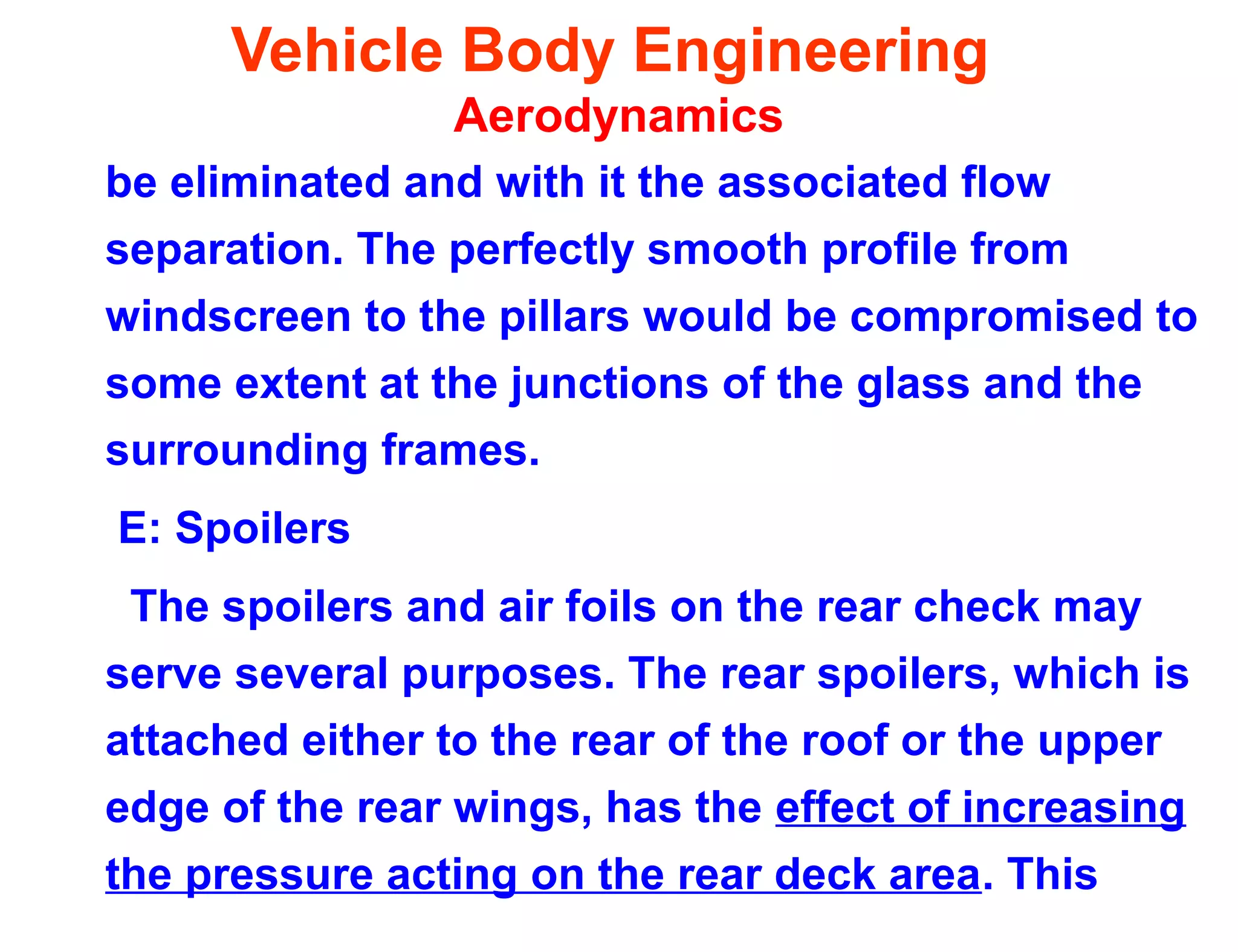 Vehicle Body Engineering
Aerodynamics
be eliminated and with it the associated flow
separation. The perfectly smooth profile from
windscreen to the pillars would be compromised to
some extent at the junctions of the glass and the
surrounding frames.
E: Spoilers
The spoilers and air foils on the rear check may
serve several purposes. The rear spoilers, which is
attached either to the rear of the roof or the upper
edge of the rear wings, has the effect of increasing
the pressure acting on the rear deck area. This
 