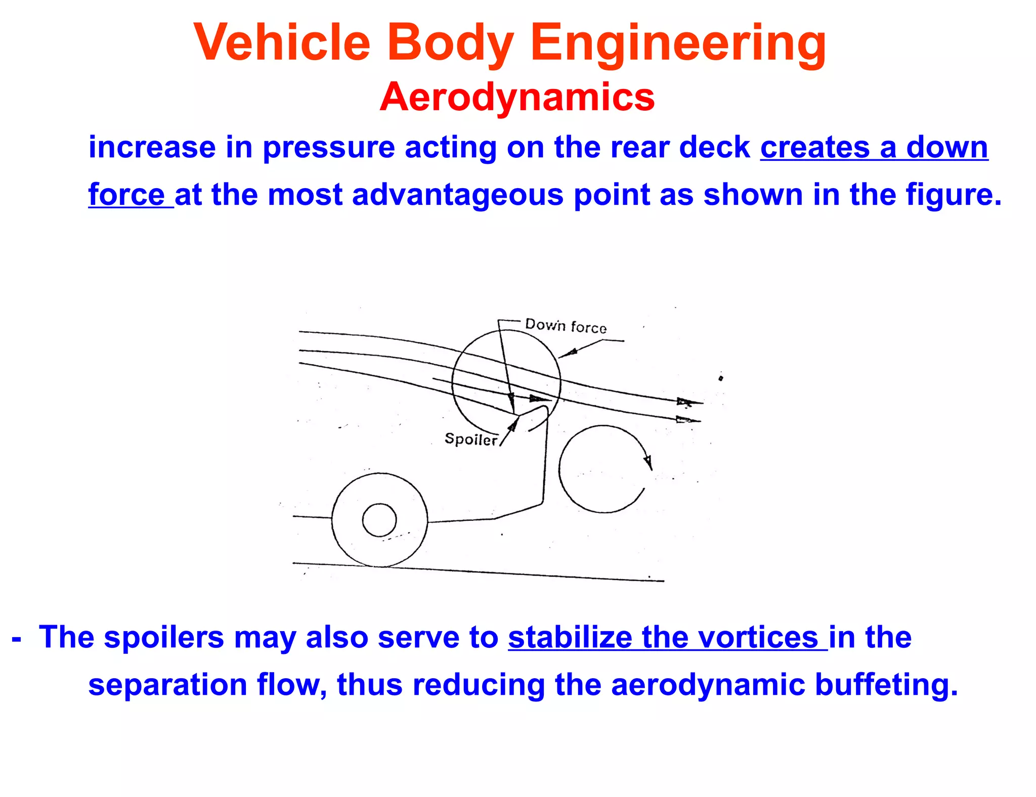 Vehicle Body Engineering
Aerodynamics
increase in pressure acting on the rear deck creates a down
force at the most advantageous point as shown in the figure.
- The spoilers may also serve to stabilize the vortices in the
separation flow, thus reducing the aerodynamic buffeting.
 