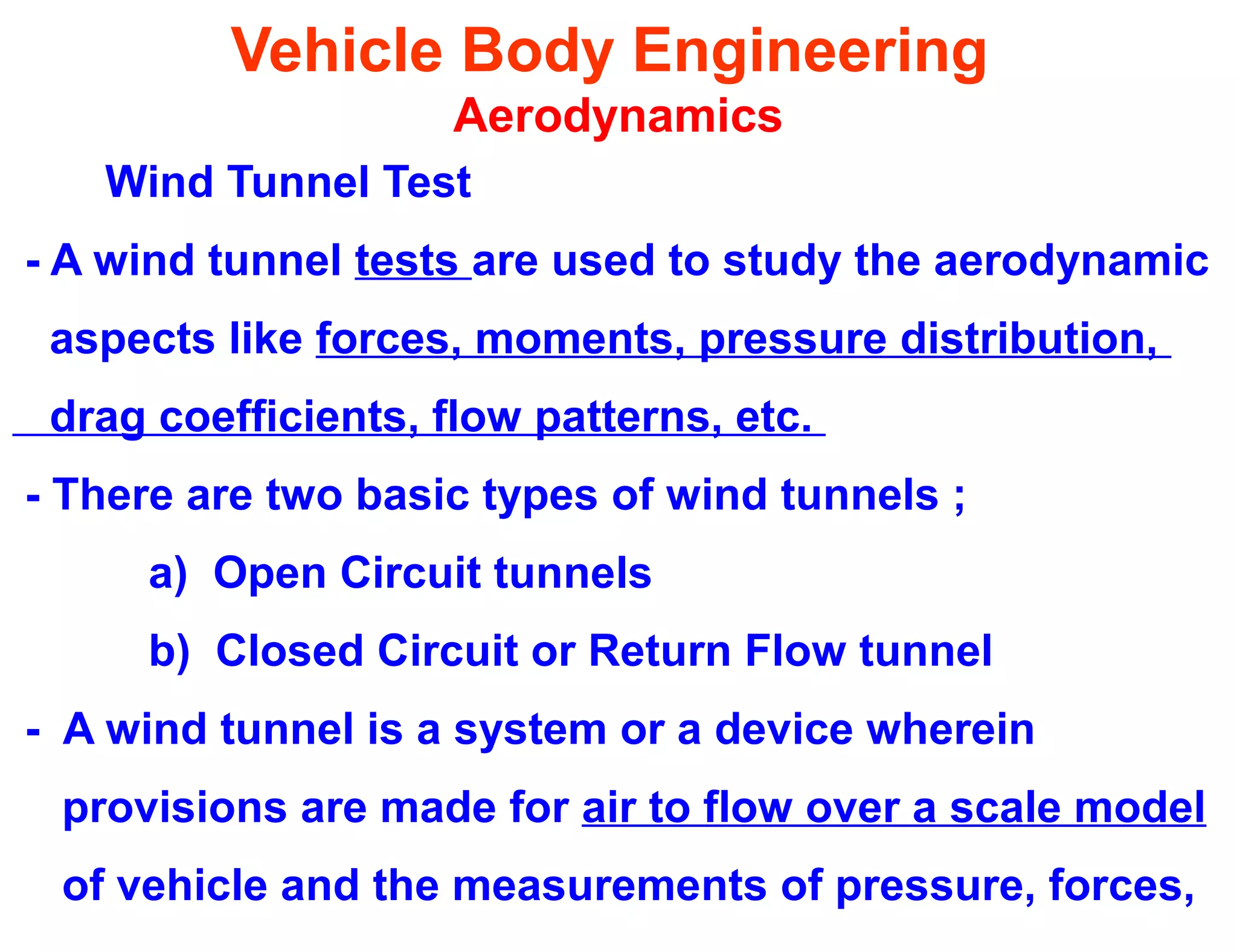 Vehicle Body Engineering
Aerodynamics
Wind Tunnel Test
- A wind tunnel tests are used to study the aerodynamic
aspects like forces, moments, pressure distribution,
drag coefficients, flow patterns, etc.
- There are two basic types of wind tunnels ;
a) Open Circuit tunnels
b) Closed Circuit or Return Flow tunnel
- A wind tunnel is a system or a device wherein
provisions are made for air to flow over a scale model
of vehicle and the measurements of pressure, forces,
 