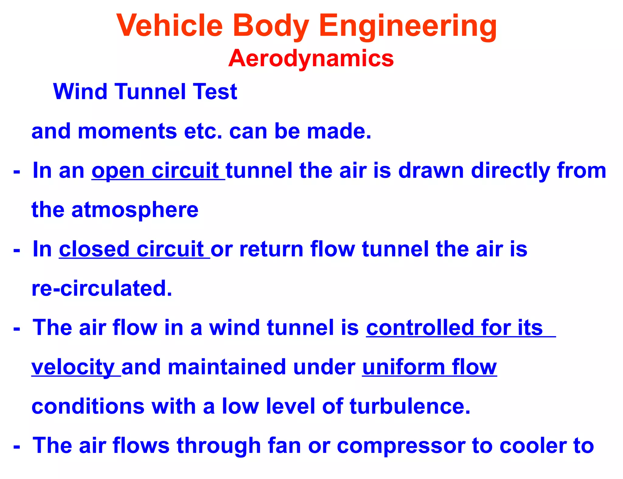 Vehicle Body Engineering
Aerodynamics
Wind Tunnel Test
and moments etc. can be made.
- In an open circuit tunnel the air is drawn directly from
the atmosphere
- In closed circuit or return flow tunnel the air is
re-circulated.
- The air flow in a wind tunnel is controlled for its
velocity and maintained under uniform flow
conditions with a low level of turbulence.
- The air flows through fan or compressor to cooler to
 