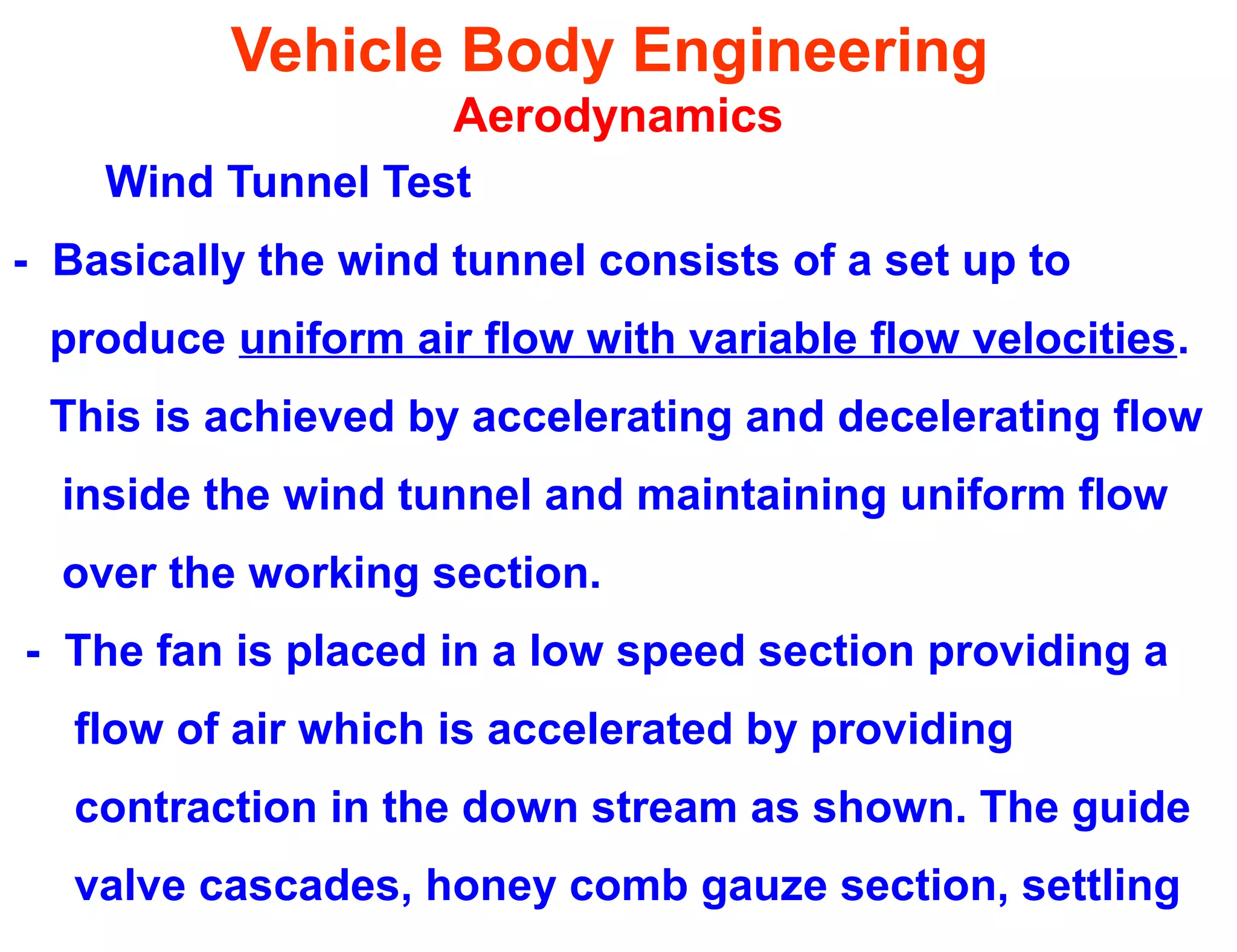Vehicle Body Engineering
Aerodynamics
Wind Tunnel Test
- Basically the wind tunnel consists of a set up to
produce uniform air flow with variable flow velocities.
This is achieved by accelerating and decelerating flow
inside the wind tunnel and maintaining uniform flow
over the working section.
- The fan is placed in a low speed section providing a
flow of air which is accelerated by providing
contraction in the down stream as shown. The guide
valve cascades, honey comb gauze section, settling
 