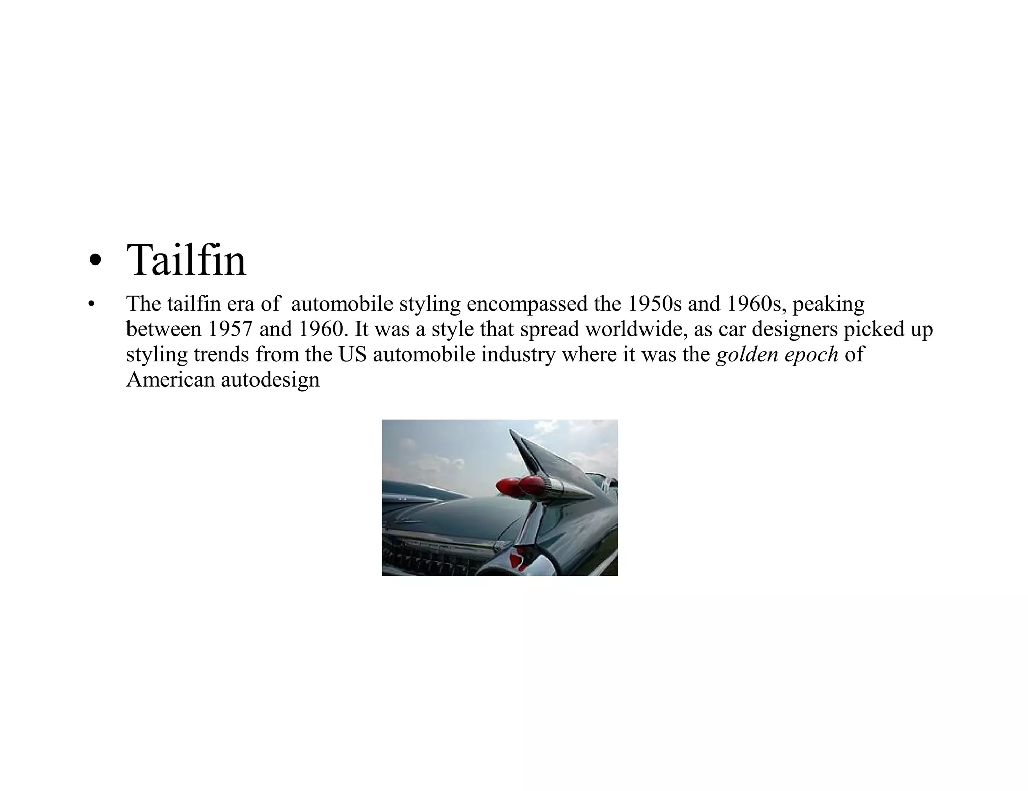 • Tailfin
• The tailfin era of automobile styling encompassed the 1950s and 1960s, peaking
between 1957 and 1960. It was a style that spread worldwide, as car designers picked up
styling trends from the US automobile industry where it was the golden epoch of
American autodesign
 
