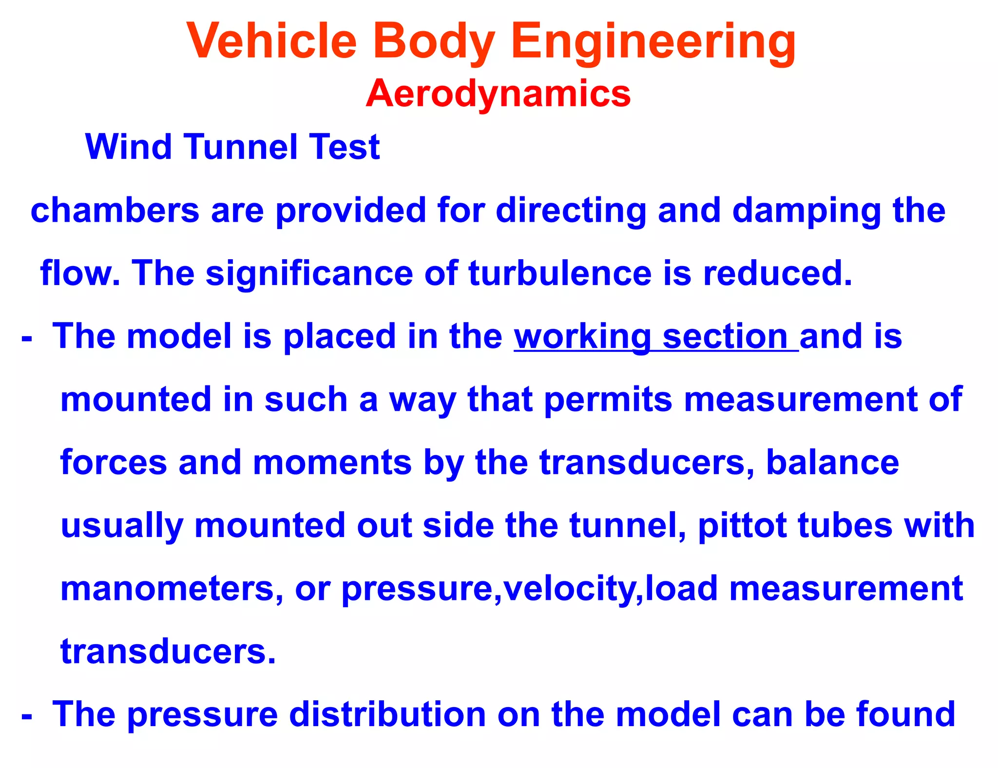 Vehicle Body Engineering
Aerodynamics
Wind Tunnel Test
chambers are provided for directing and damping the
flow. The significance of turbulence is reduced.
- The model is placed in the working section and is
mounted in such a way that permits measurement of
forces and moments by the transducers, balance
usually mounted out side the tunnel, pittot tubes with
manometers, or pressure,velocity,load measurement
transducers.
- The pressure distribution on the model can be found
 