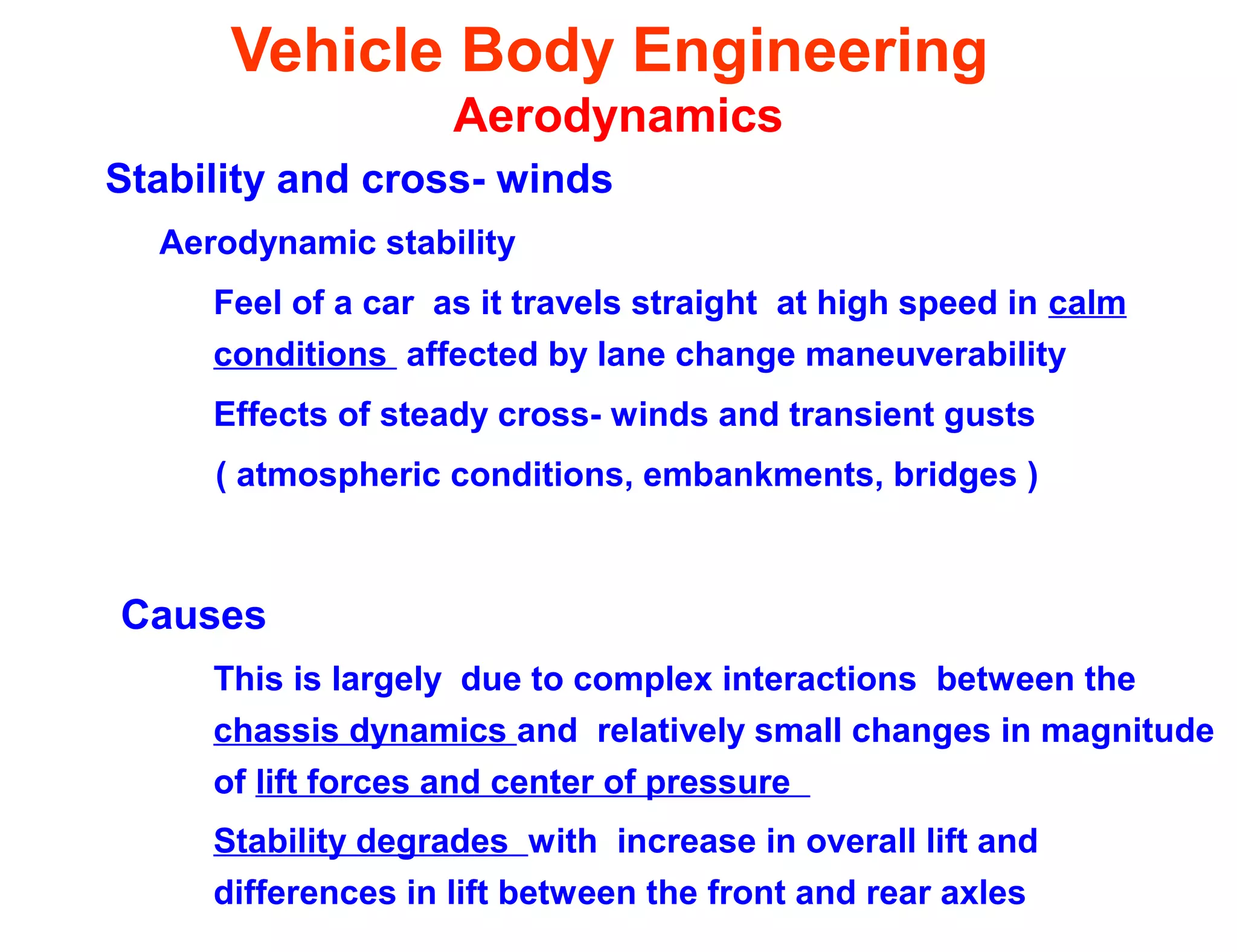 Vehicle Body Engineering
Aerodynamics
Stability and cross- winds
Aerodynamic stability
Feel of a car as it travels straight at high speed in calm
conditions affected by lane change maneuverability
Effects of steady cross- winds and transient gusts
( atmospheric conditions, embankments, bridges )
Causes
This is largely due to complex interactions between the
chassis dynamics and relatively small changes in magnitude
of lift forces and center of pressure
Stability degrades with increase in overall lift and
differences in lift between the front and rear axles
 