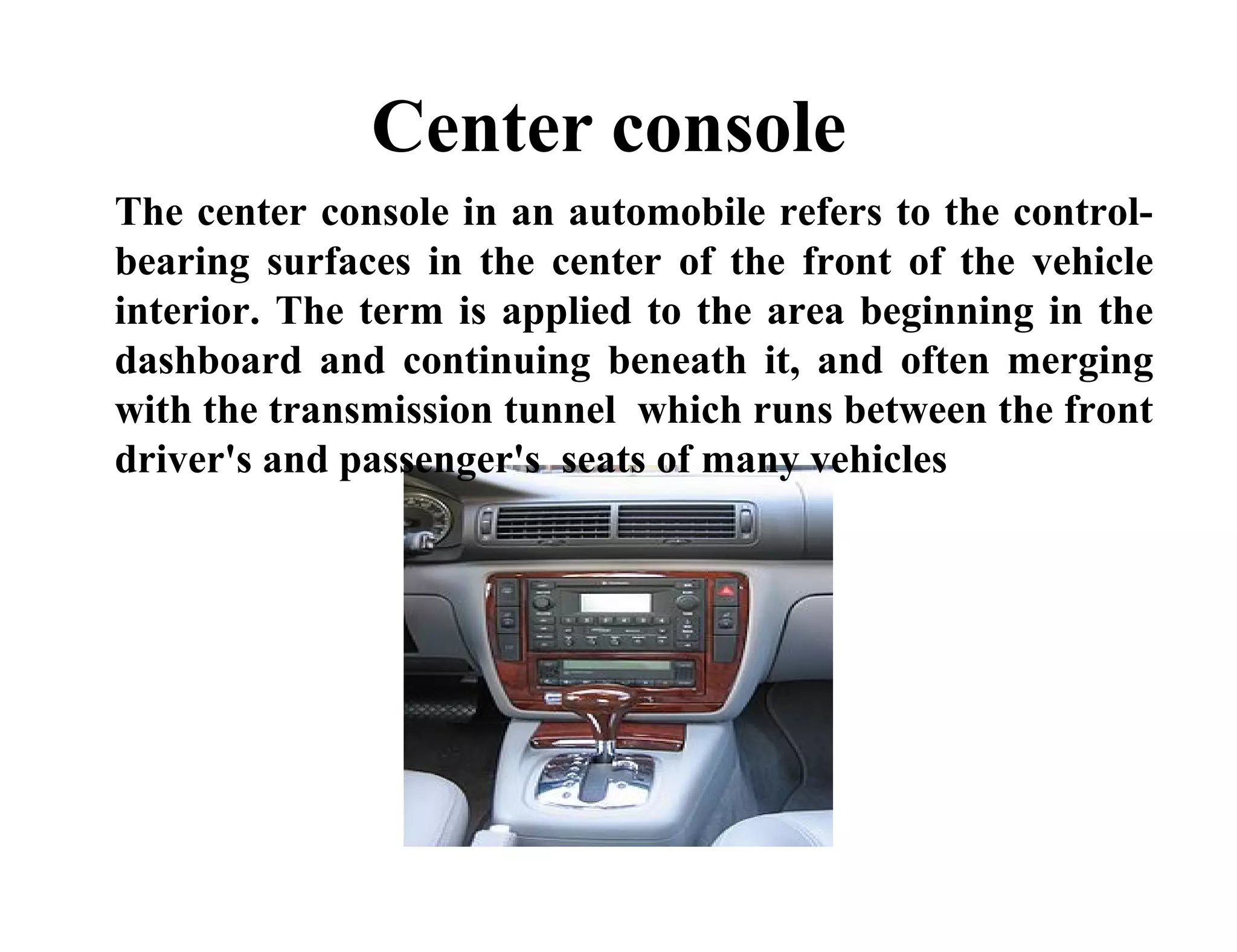 Center console
The center console in an automobile refers to the control-
bearing surfaces in the center of the front of the vehicle
interior. The term is applied to the area beginning in the
dashboard and continuing beneath it, and often merging
with the transmission tunnel which runs between the front
driver's and passenger's seats of many vehicles
 
