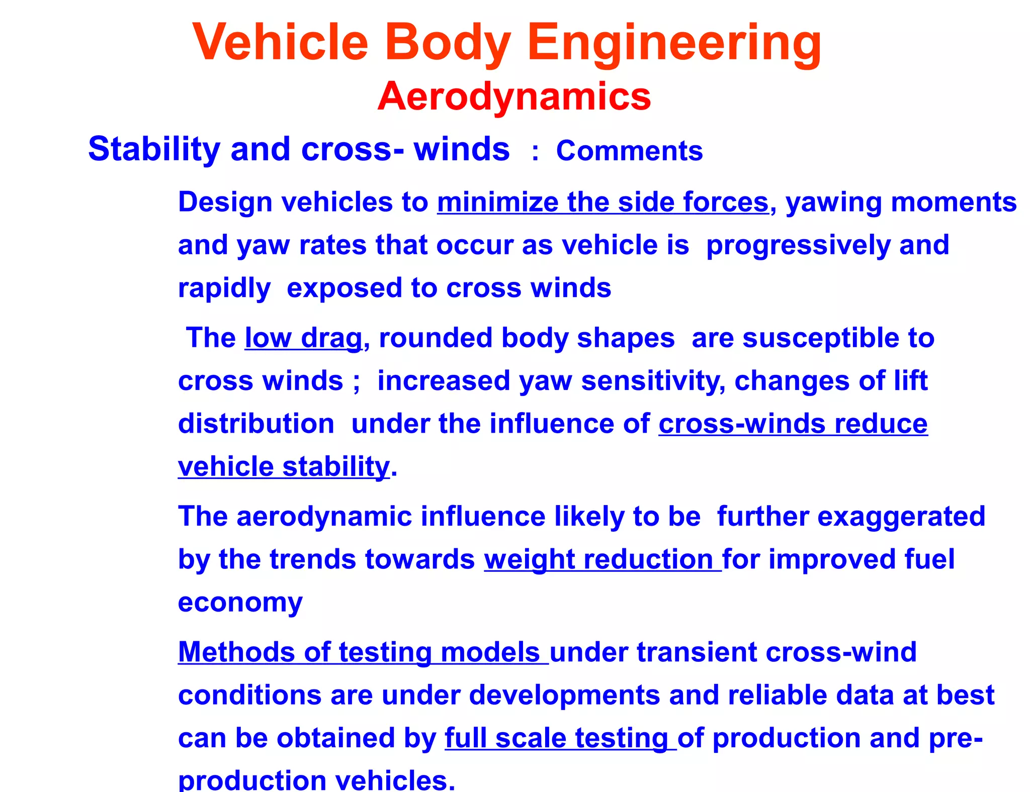 Vehicle Body Engineering
Aerodynamics
Stability and cross- winds : Comments
Design vehicles to minimize the side forces, yawing moments
and yaw rates that occur as vehicle is progressively and
rapidly exposed to cross winds
The low drag, rounded body shapes are susceptible to
cross winds ; increased yaw sensitivity, changes of lift
distribution under the influence of cross-winds reduce
vehicle stability.
The aerodynamic influence likely to be further exaggerated
by the trends towards weight reduction for improved fuel
economy
Methods of testing models under transient cross-wind
conditions are under developments and reliable data at best
can be obtained by full scale testing of production and pre-
production vehicles.
 