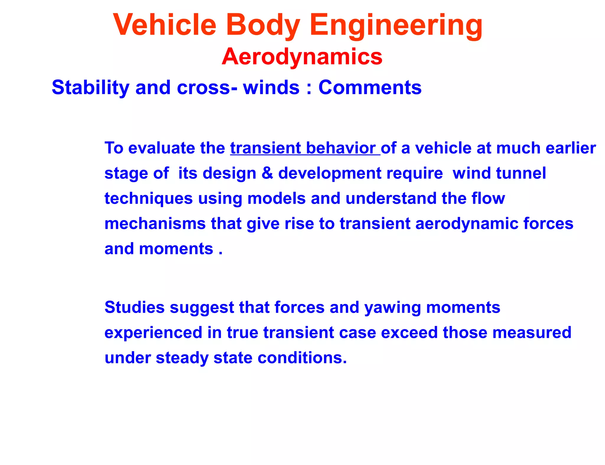 Vehicle Body Engineering
Aerodynamics
Stability and cross- winds : Comments
To evaluate the transient behavior of a vehicle at much earlier
stage of its design & development require wind tunnel
techniques using models and understand the flow
mechanisms that give rise to transient aerodynamic forces
and moments .
Studies suggest that forces and yawing moments
experienced in true transient case exceed those measured
under steady state conditions.
 