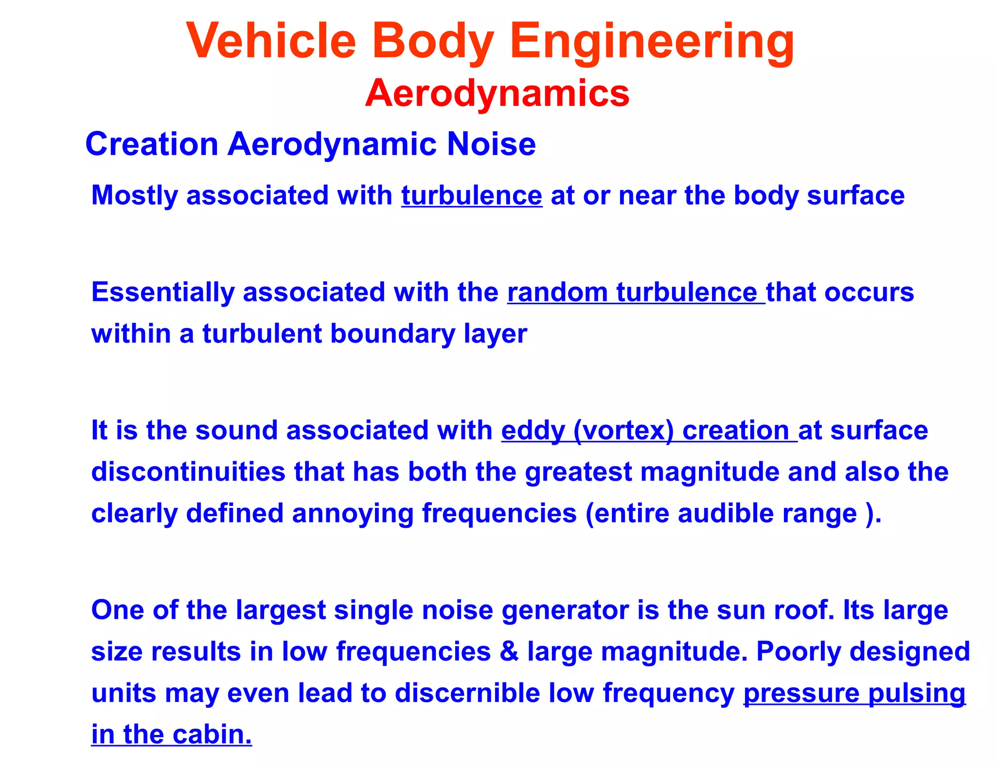 Vehicle Body Engineering
Aerodynamics
Creation Aerodynamic Noise
Mostly associated with turbulence at or near the body surface
Essentially associated with the random turbulence that occurs
within a turbulent boundary layer
It is the sound associated with eddy (vortex) creation at surface
discontinuities that has both the greatest magnitude and also the
clearly defined annoying frequencies (entire audible range ).
One of the largest single noise generator is the sun roof. Its large
size results in low frequencies & large magnitude. Poorly designed
units may even lead to discernible low frequency pressure pulsing
in the cabin.
 