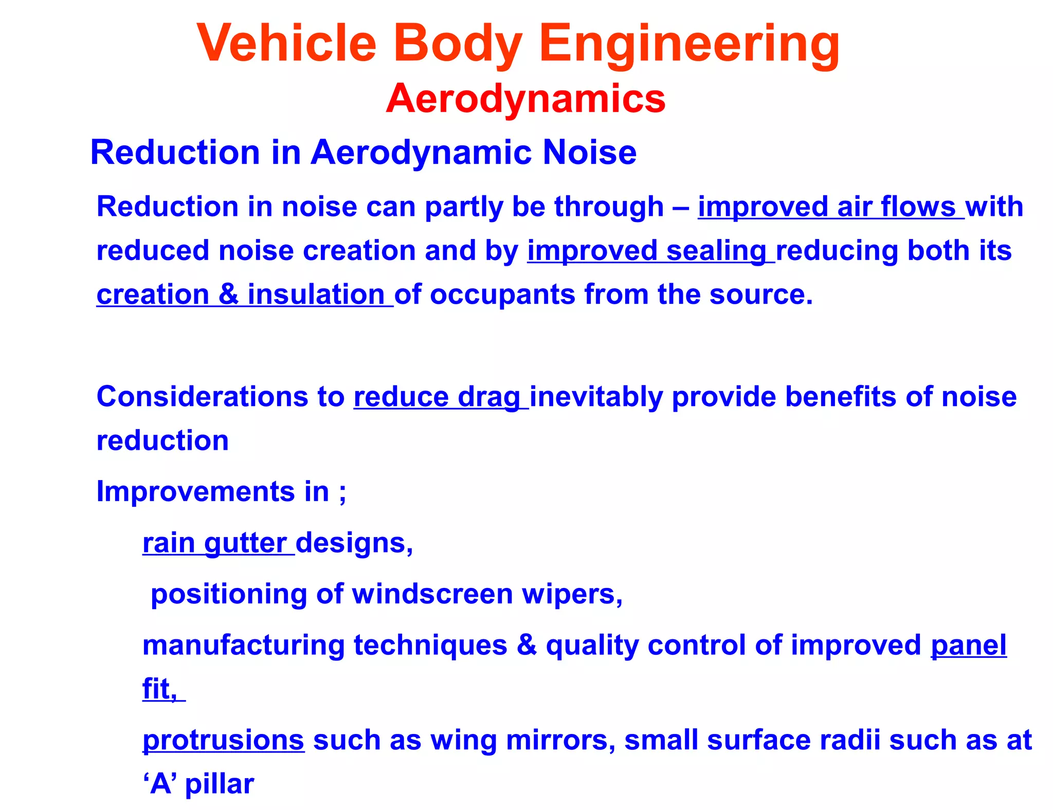Vehicle Body Engineering
Aerodynamics
Reduction in Aerodynamic Noise
Reduction in noise can partly be through – improved air flows with
reduced noise creation and by improved sealing reducing both its
creation & insulation of occupants from the source.
Considerations to reduce drag inevitably provide benefits of noise
reduction
Improvements in ;
rain gutter designs,
positioning of windscreen wipers,
manufacturing techniques & quality control of improved panel
fit,
protrusions such as wing mirrors, small surface radii such as at
‘A’ pillar
 
