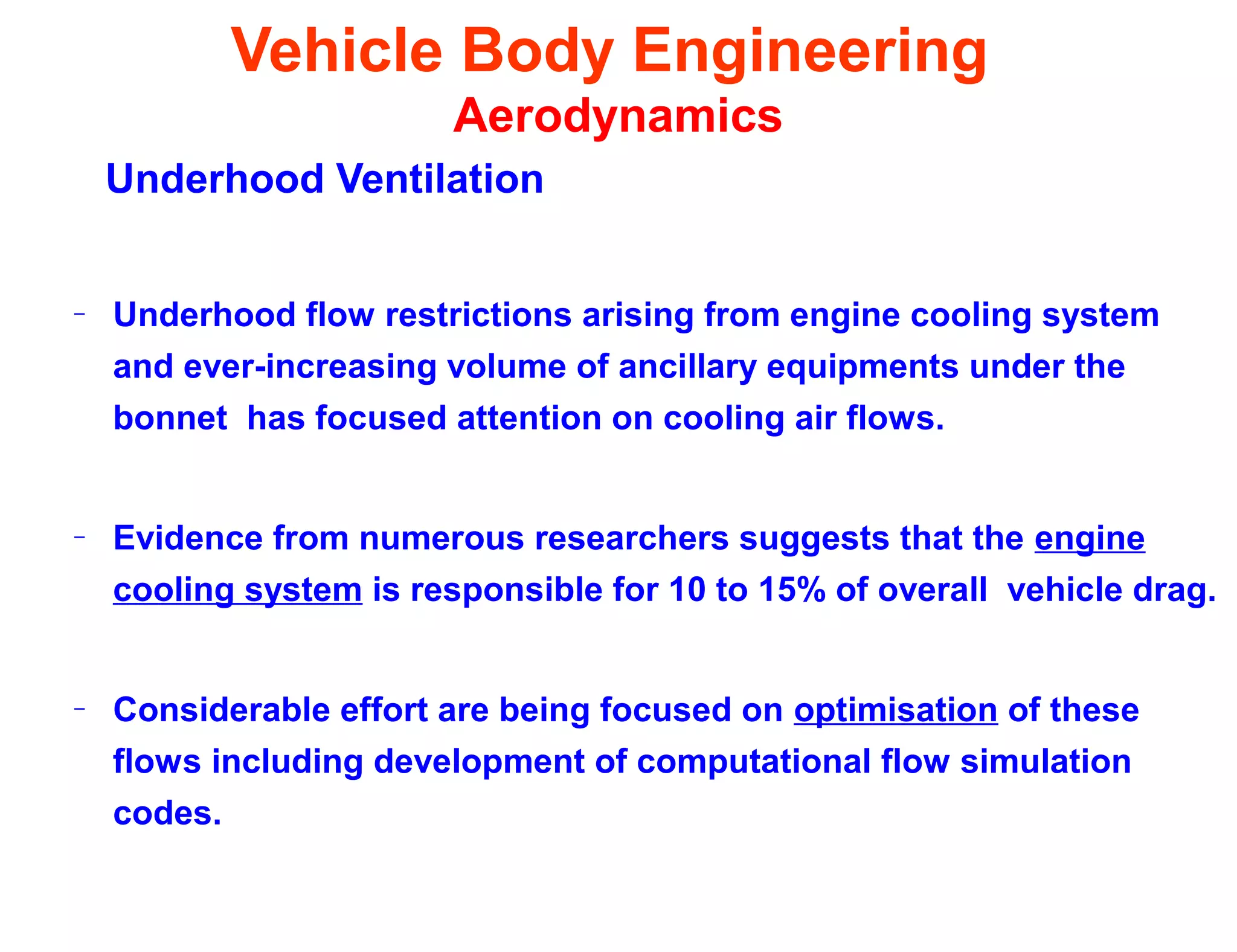Vehicle Body Engineering
Aerodynamics
Underhood Ventilation
– Underhood flow restrictions arising from engine cooling system
and ever-increasing volume of ancillary equipments under the
bonnet has focused attention on cooling air flows.
– Evidence from numerous researchers suggests that the engine
cooling system is responsible for 10 to 15% of overall vehicle drag.
– Considerable effort are being focused on optimisation of these
flows including development of computational flow simulation
codes.
 