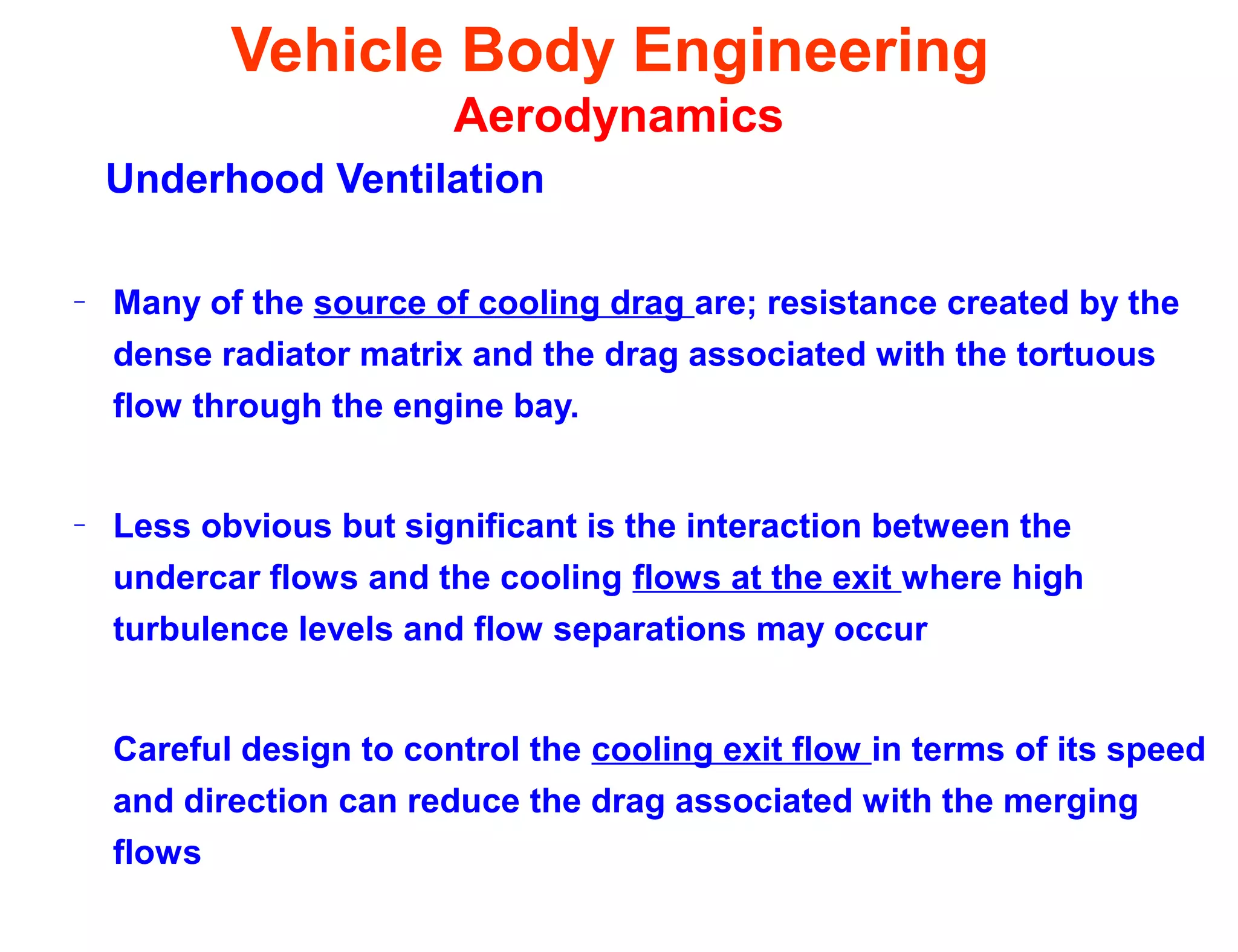 Vehicle Body Engineering
Aerodynamics
Underhood Ventilation
– Many of the source of cooling drag are; resistance created by the
dense radiator matrix and the drag associated with the tortuous
flow through the engine bay.
– Less obvious but significant is the interaction between the
undercar flows and the cooling flows at the exit where high
turbulence levels and flow separations may occur
Careful design to control the cooling exit flow in terms of its speed
and direction can reduce the drag associated with the merging
flows
 