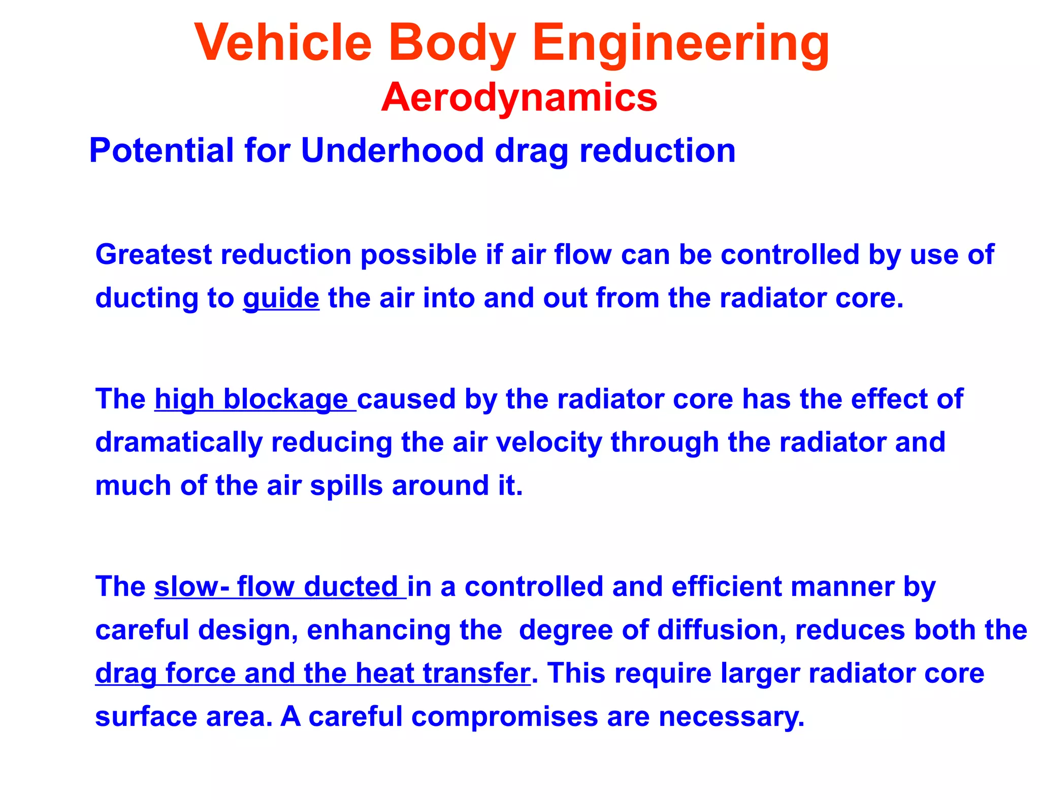 Vehicle Body Engineering
Aerodynamics
Potential for Underhood drag reduction
Greatest reduction possible if air flow can be controlled by use of
ducting to guide the air into and out from the radiator core.
The high blockage caused by the radiator core has the effect of
dramatically reducing the air velocity through the radiator and
much of the air spills around it.
The slow- flow ducted in a controlled and efficient manner by
careful design, enhancing the degree of diffusion, reduces both the
drag force and the heat transfer. This require larger radiator core
surface area. A careful compromises are necessary.
 