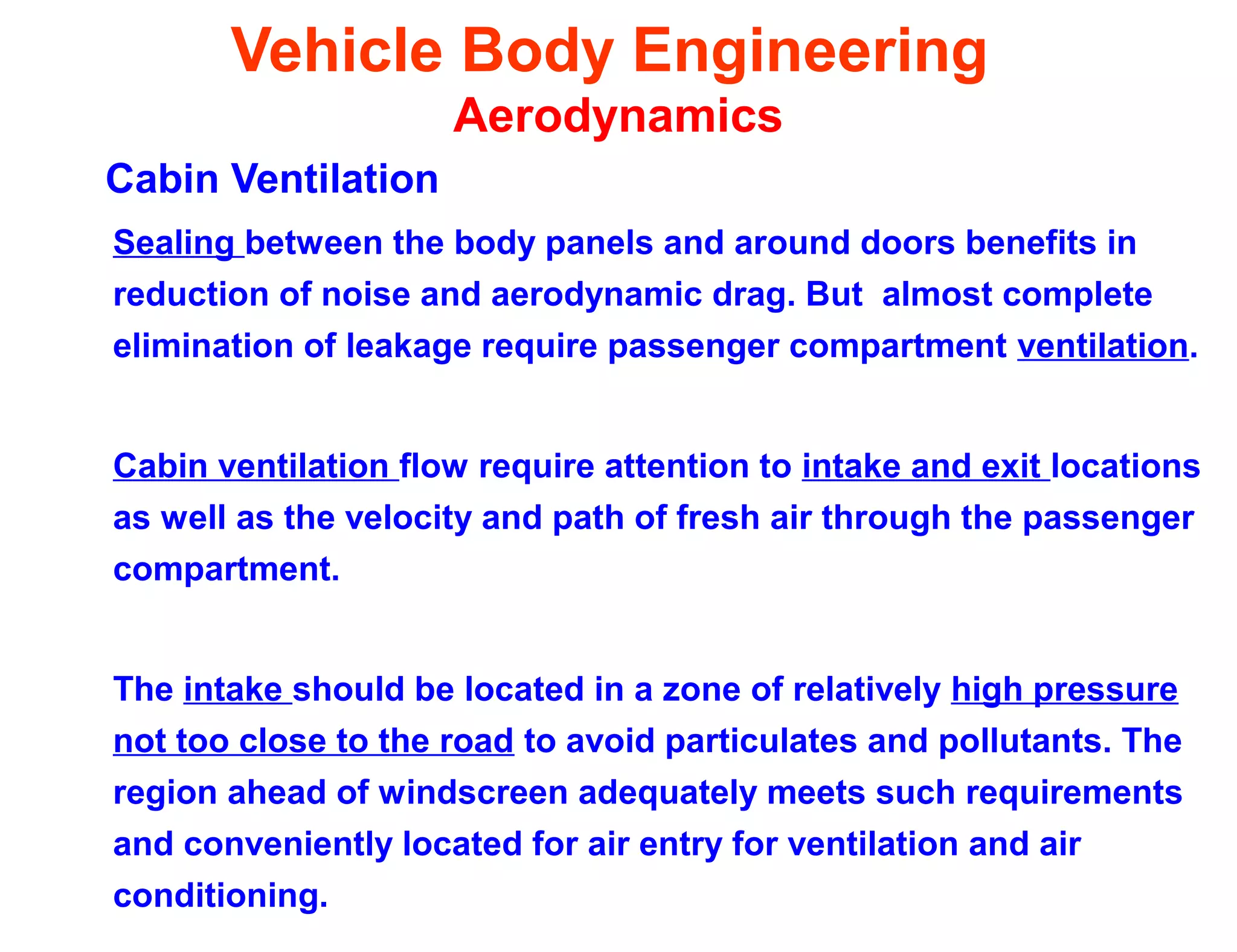 Vehicle Body Engineering
Aerodynamics
Cabin Ventilation
Sealing between the body panels and around doors benefits in
reduction of noise and aerodynamic drag. But almost complete
elimination of leakage require passenger compartment ventilation.
Cabin ventilation flow require attention to intake and exit locations
as well as the velocity and path of fresh air through the passenger
compartment.
The intake should be located in a zone of relatively high pressure
not too close to the road to avoid particulates and pollutants. The
region ahead of windscreen adequately meets such requirements
and conveniently located for air entry for ventilation and air
conditioning.
 
