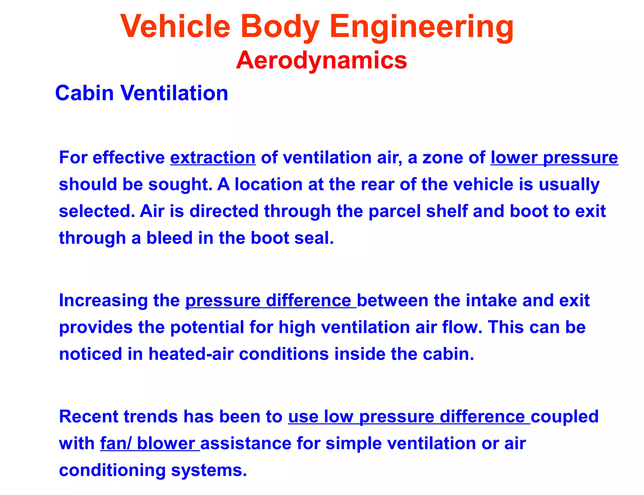 Vehicle Body Engineering
Aerodynamics
Cabin Ventilation
For effective extraction of ventilation air, a zone of lower pressure
should be sought. A location at the rear of the vehicle is usually
selected. Air is directed through the parcel shelf and boot to exit
through a bleed in the boot seal.
Increasing the pressure difference between the intake and exit
provides the potential for high ventilation air flow. This can be
noticed in heated-air conditions inside the cabin.
Recent trends has been to use low pressure difference coupled
with fan/ blower assistance for simple ventilation or air
conditioning systems.
 