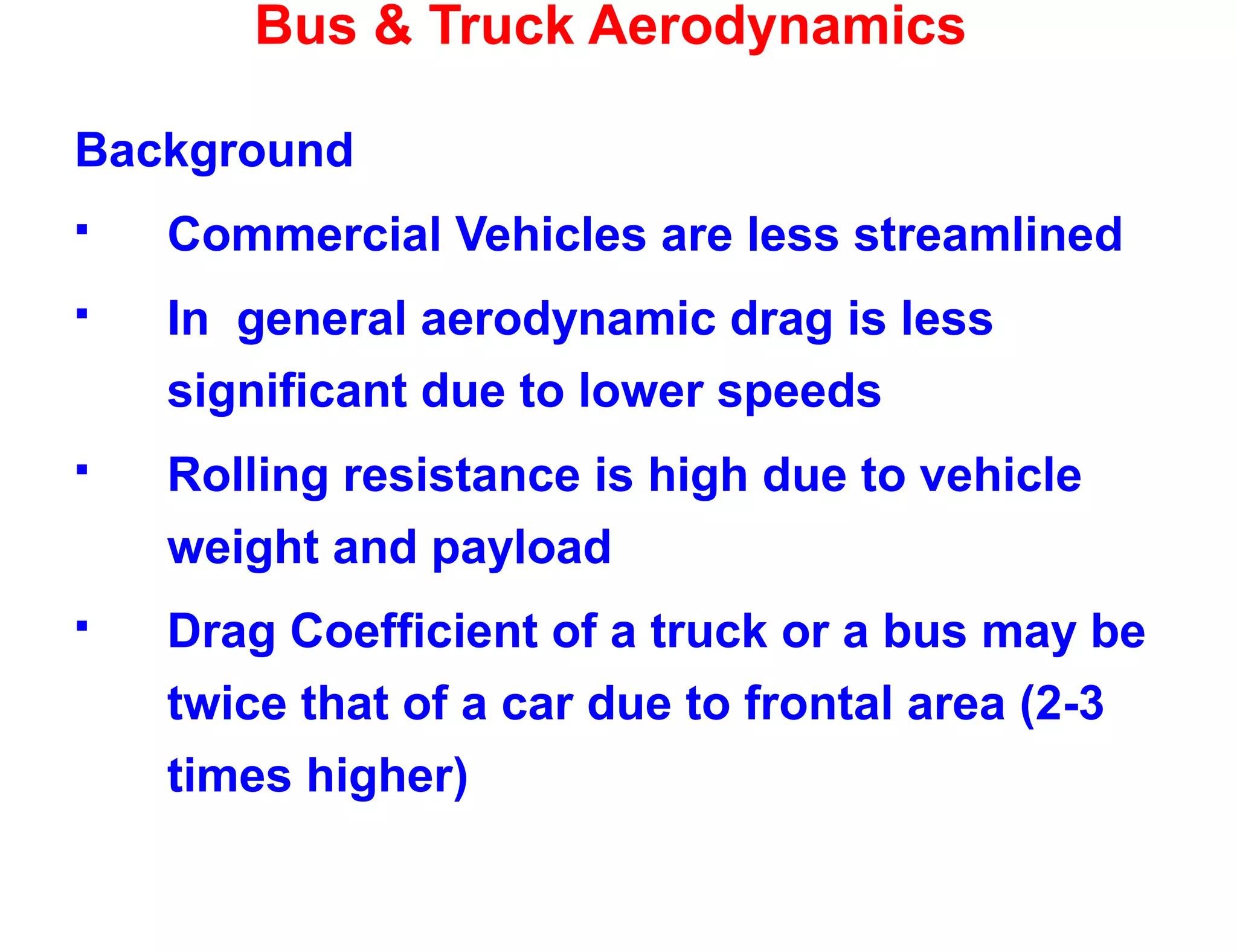 Bus & Truck Aerodynamics
Background
 Commercial Vehicles are less streamlined
 In general aerodynamic drag is less
significant due to lower speeds
 Rolling resistance is high due to vehicle
weight and payload
 Drag Coefficient of a truck or a bus may be
twice that of a car due to frontal area (2-3
times higher)
 
