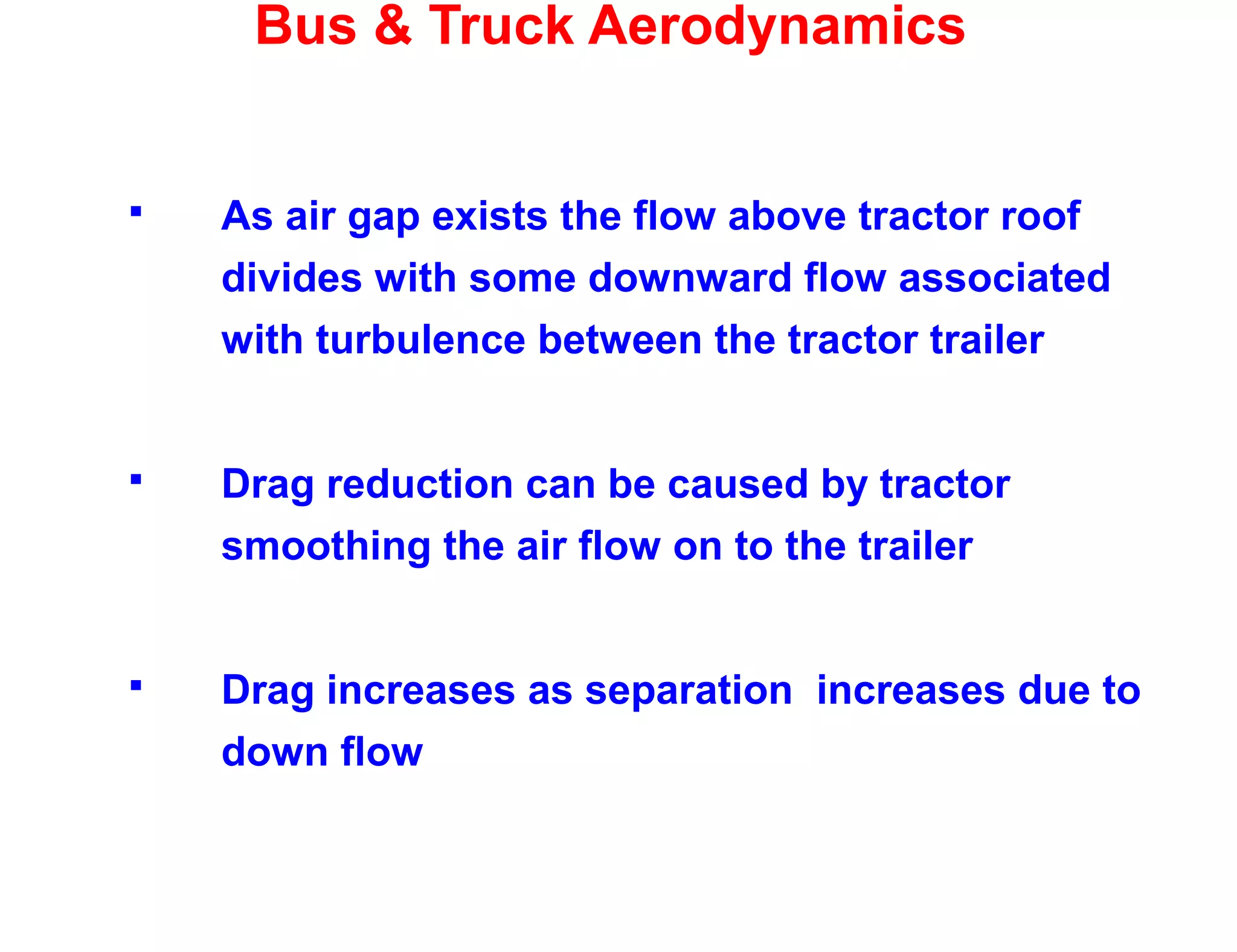 Bus & Truck Aerodynamics
 As air gap exists the flow above tractor roof
divides with some downward flow associated
with turbulence between the tractor trailer
 Drag reduction can be caused by tractor
smoothing the air flow on to the trailer
 Drag increases as separation increases due to
down flow
 