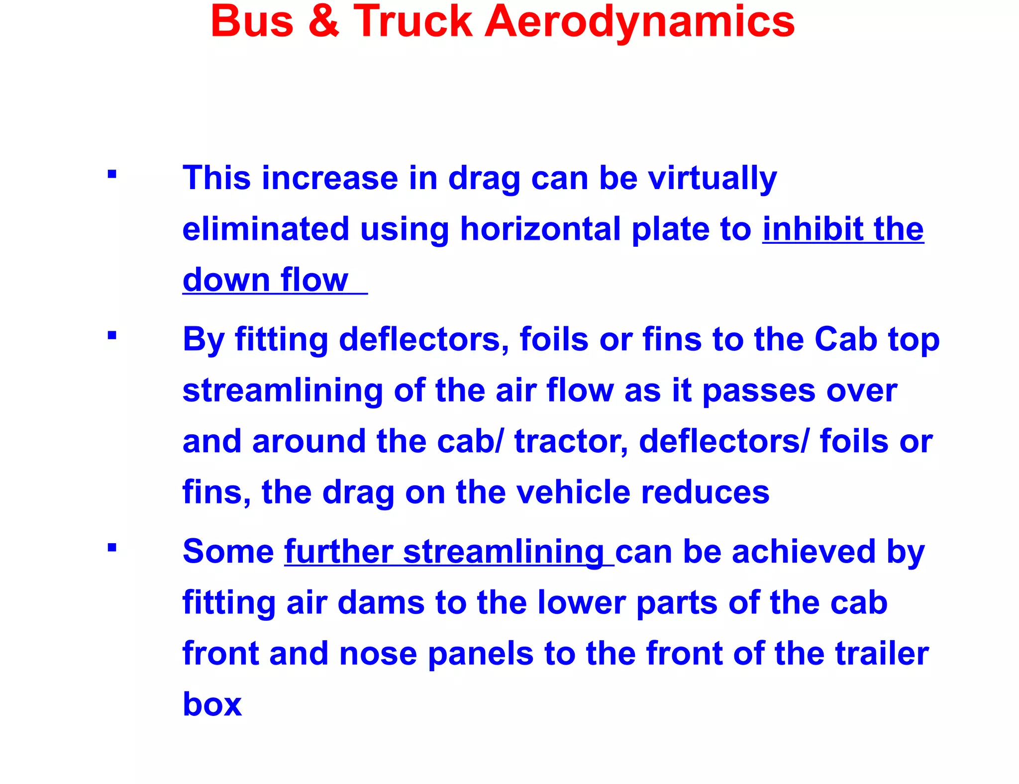 Bus & Truck Aerodynamics
 This increase in drag can be virtually
eliminated using horizontal plate to inhibit the
down flow
 By fitting deflectors, foils or fins to the Cab top
streamlining of the air flow as it passes over
and around the cab/ tractor, deflectors/ foils or
fins, the drag on the vehicle reduces
 Some further streamlining can be achieved by
fitting air dams to the lower parts of the cab
front and nose panels to the front of the trailer
box
 