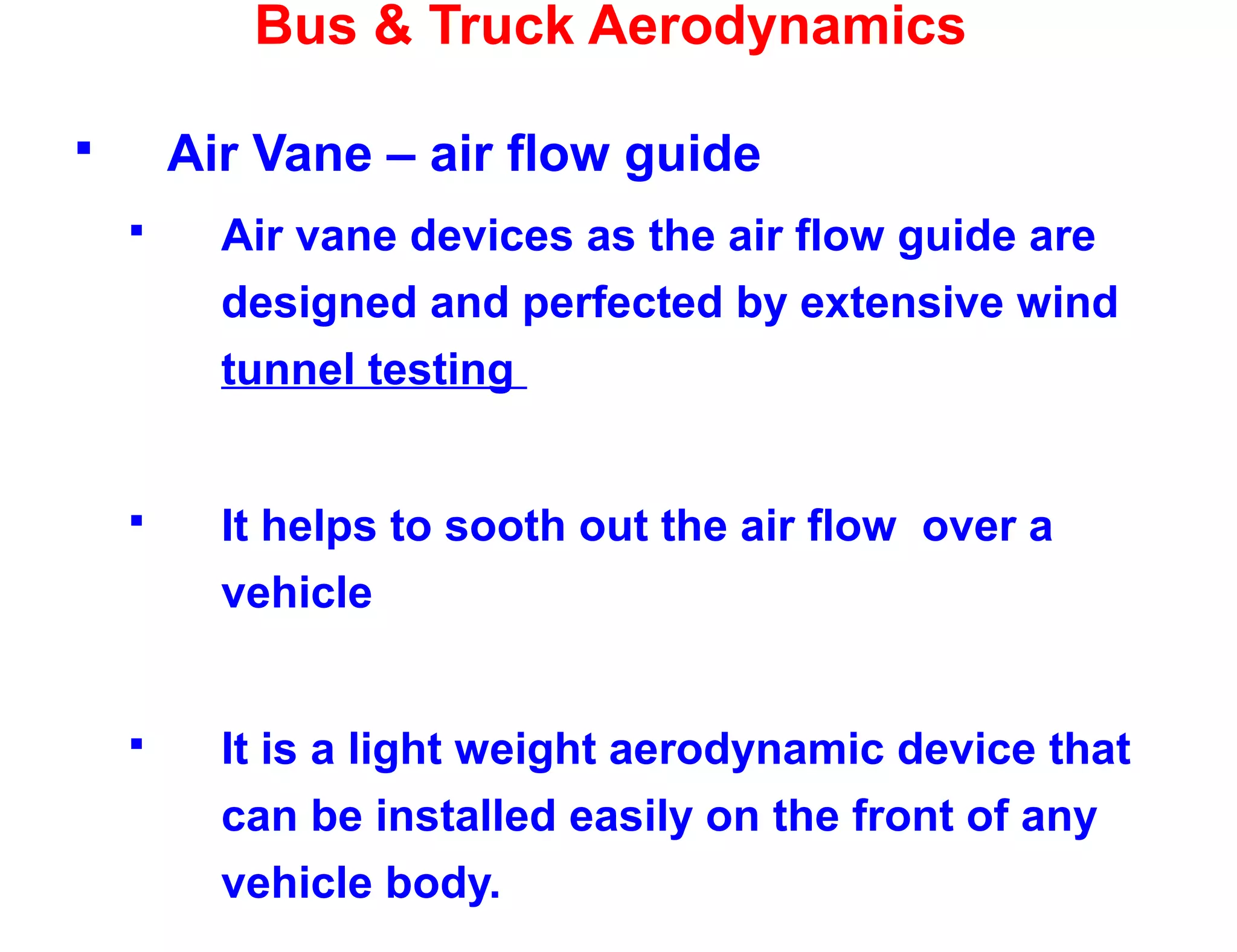 Bus & Truck Aerodynamics
 Air Vane – air flow guide
 Air vane devices as the air flow guide are
designed and perfected by extensive wind
tunnel testing
 It helps to sooth out the air flow over a
vehicle
 It is a light weight aerodynamic device that
can be installed easily on the front of any
vehicle body.
 