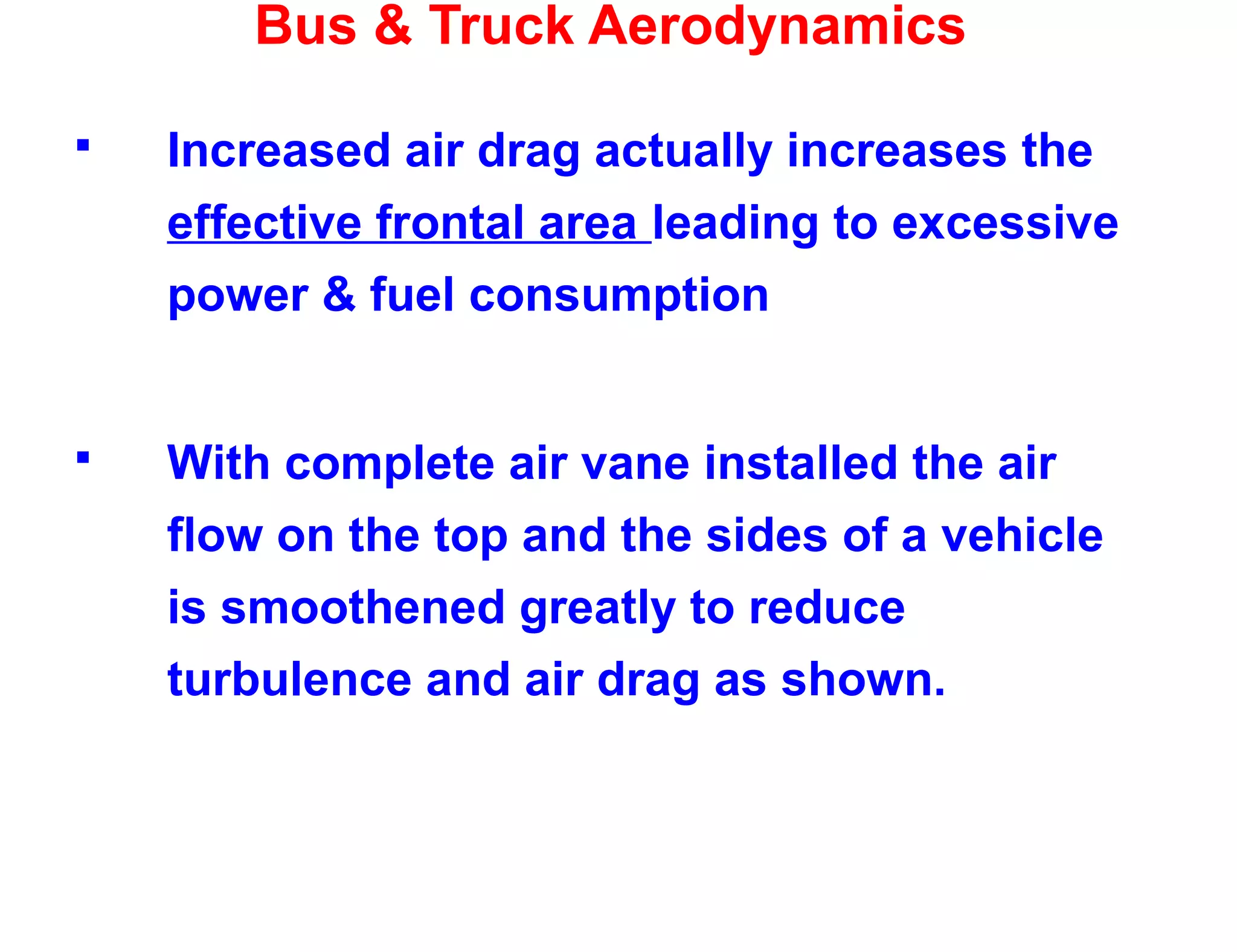 Bus & Truck Aerodynamics
 Increased air drag actually increases the
effective frontal area leading to excessive
power & fuel consumption
 With complete air vane installed the air
flow on the top and the sides of a vehicle
is smoothened greatly to reduce
turbulence and air drag as shown.
 