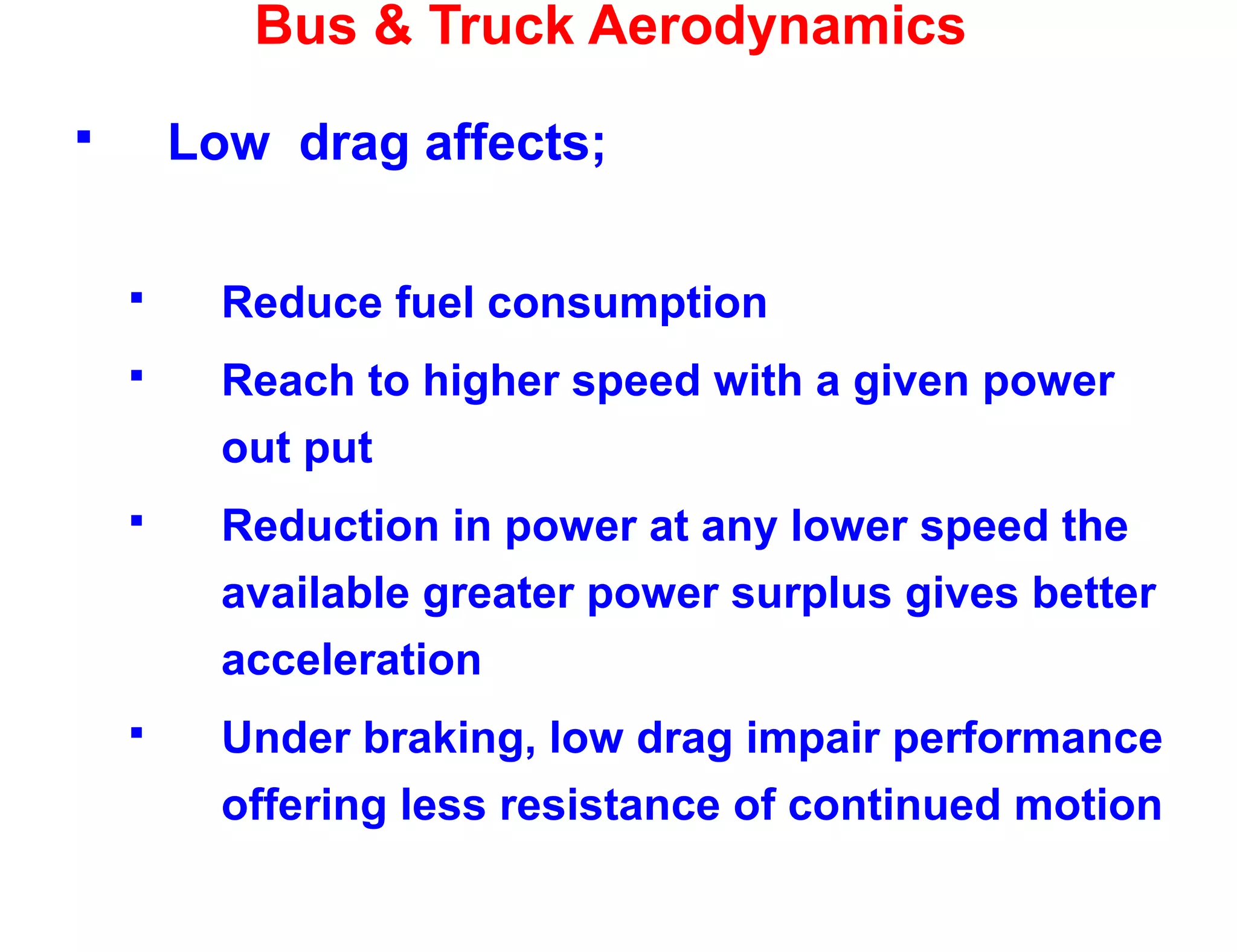 Bus & Truck Aerodynamics
 Low drag affects;
 Reduce fuel consumption
 Reach to higher speed with a given power
out put
 Reduction in power at any lower speed the
available greater power surplus gives better
acceleration
 Under braking, low drag impair performance
offering less resistance of continued motion
 