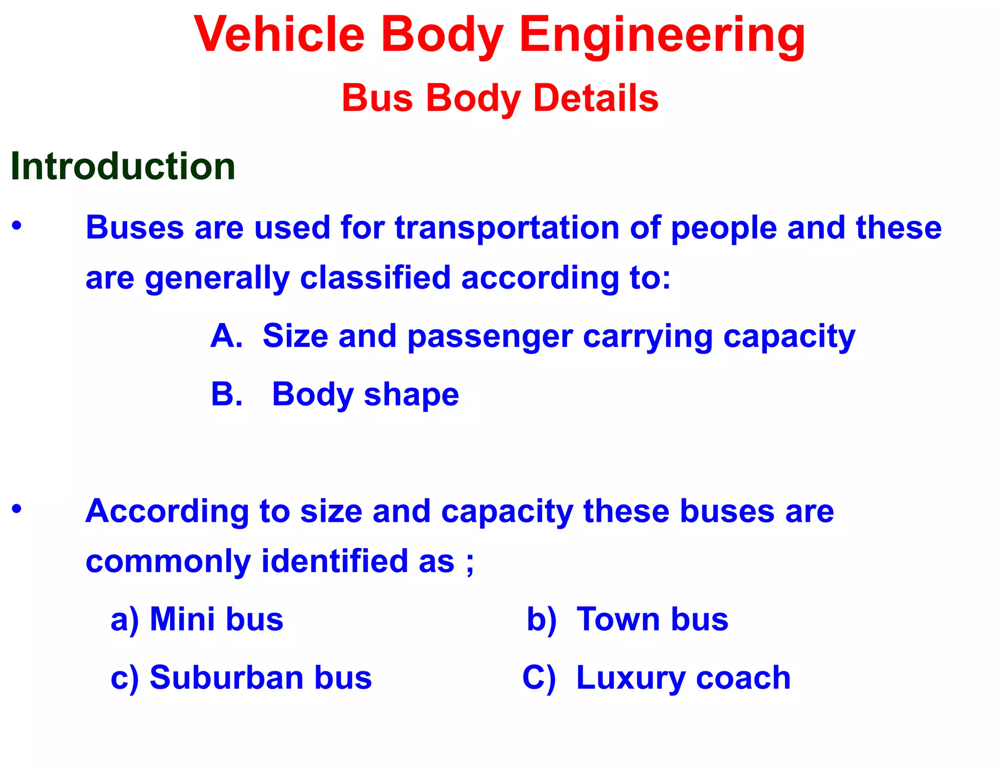 Vehicle Body Engineering
Bus Body Details
Introduction
• Buses are used for transportation of people and these
are generally classified according to:
A. Size and passenger carrying capacity
B. Body shape
• According to size and capacity these buses are
commonly identified as ;
a) Mini bus b) Town bus
c) Suburban bus C) Luxury coach
 