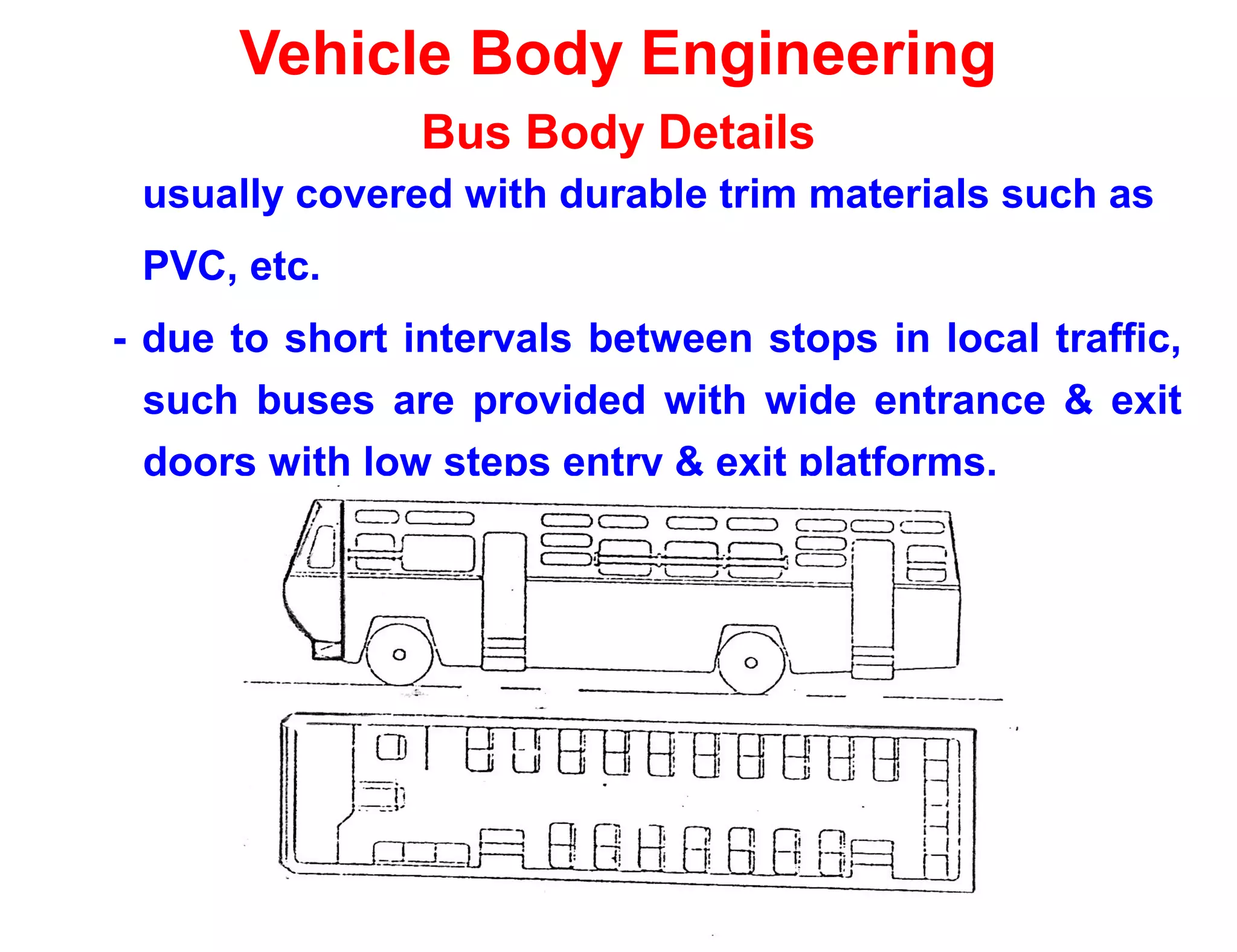 Vehicle Body Engineering
Bus Body Details
usually covered with durable trim materials such as
PVC, etc.
- due to short intervals between stops in local traffic,
such buses are provided with wide entrance & exit
doors with low steps entry & exit platforms.
 