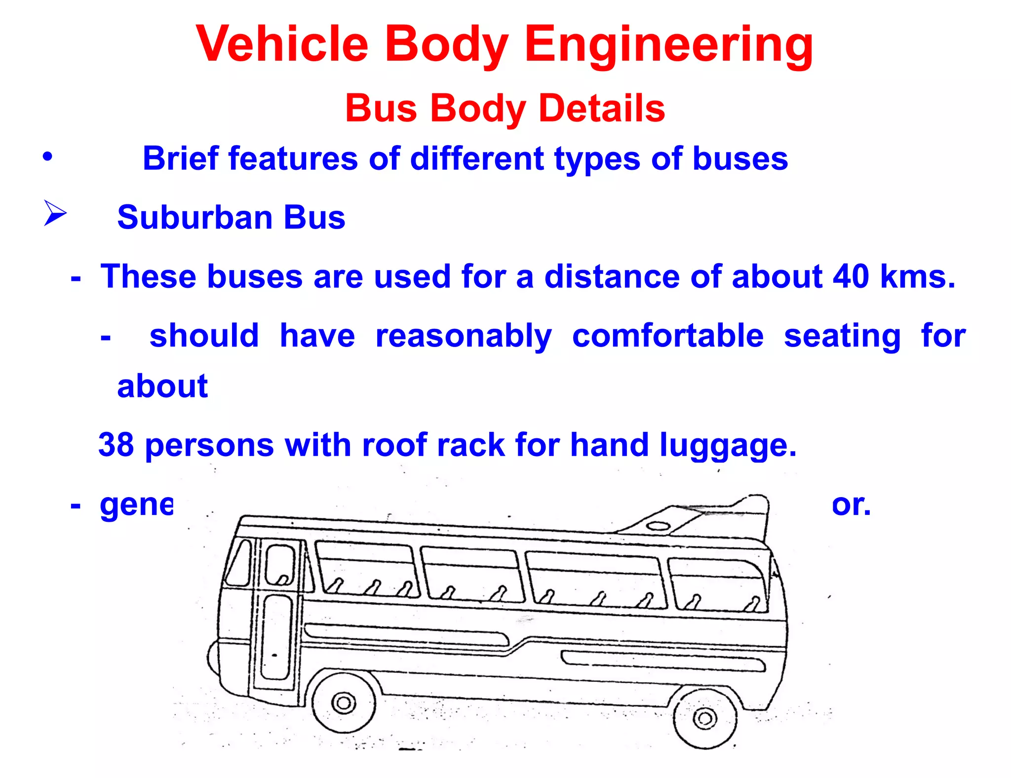Vehicle Body Engineering
Bus Body Details
• Brief features of different types of buses
 Suburban Bus
- These buses are used for a distance of about 40 kms.
- should have reasonably comfortable seating for
about
38 persons with roof rack for hand luggage.
- generally small entry platforms with single door.
 