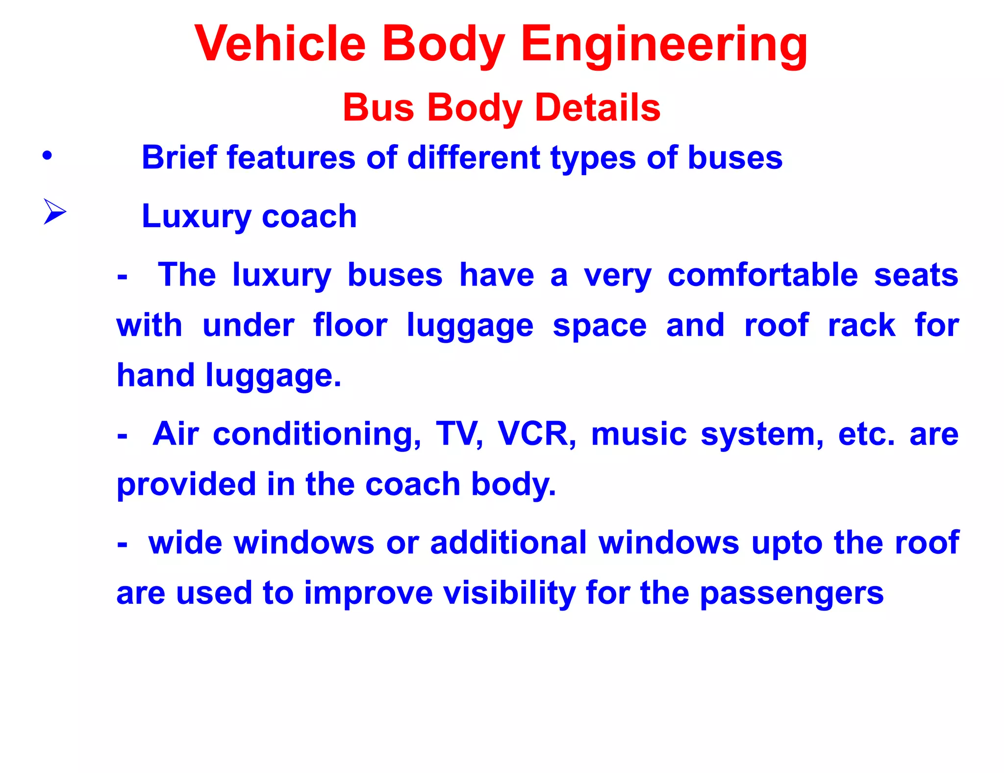 Vehicle Body Engineering
Bus Body Details
• Brief features of different types of buses
 Luxury coach
- The luxury buses have a very comfortable seats
with under floor luggage space and roof rack for
hand luggage.
- Air conditioning, TV, VCR, music system, etc. are
provided in the coach body.
- wide windows or additional windows upto the roof
are used to improve visibility for the passengers
 