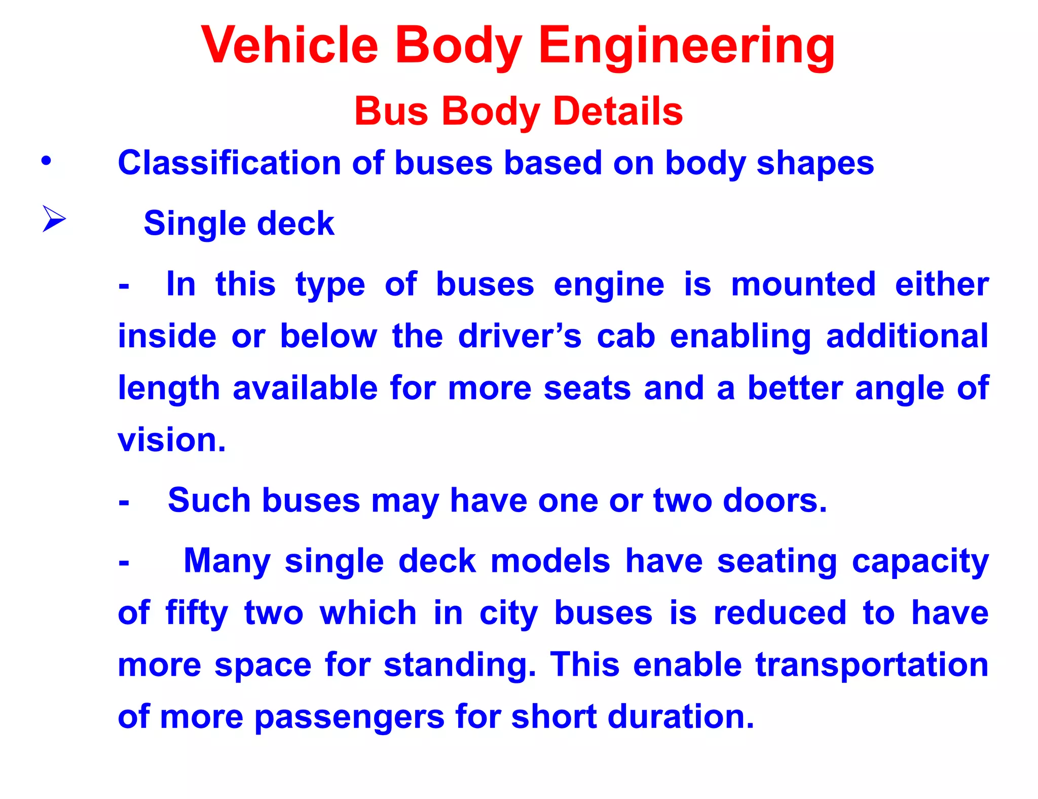 Vehicle Body Engineering
Bus Body Details
• Classification of buses based on body shapes
 Single deck
- In this type of buses engine is mounted either
inside or below the driver’s cab enabling additional
length available for more seats and a better angle of
vision.
- Such buses may have one or two doors.
- Many single deck models have seating capacity
of fifty two which in city buses is reduced to have
more space for standing. This enable transportation
of more passengers for short duration.
 