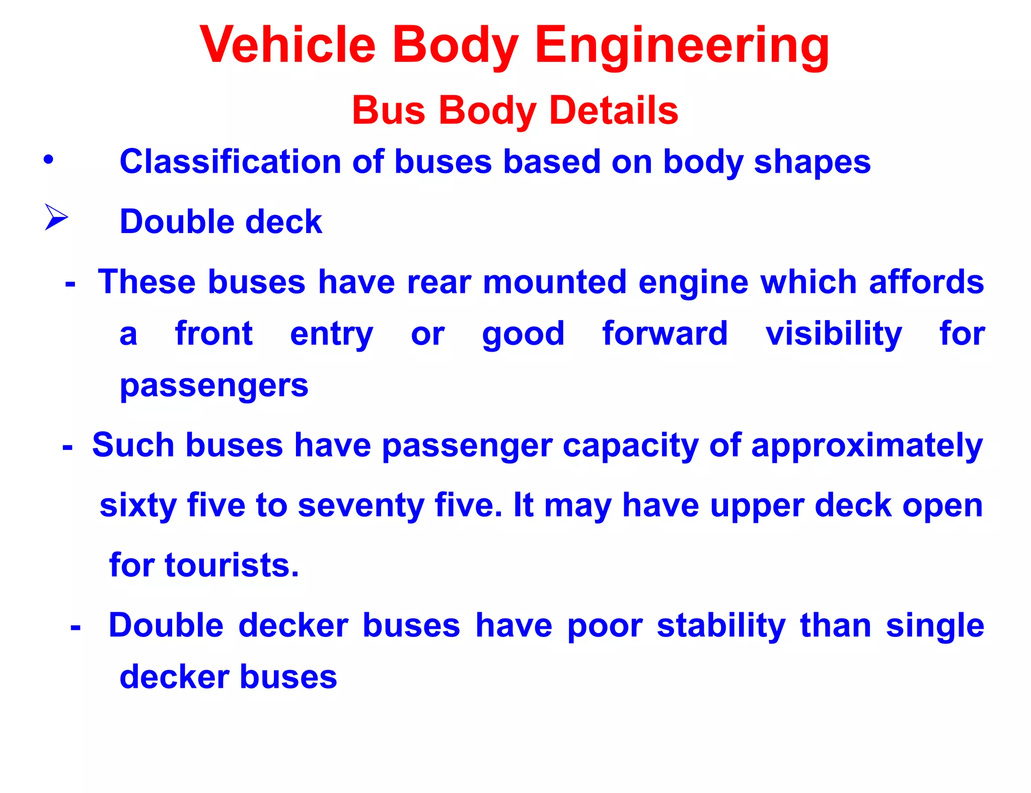 Vehicle Body Engineering
Bus Body Details
• Classification of buses based on body shapes
 Double deck
- These buses have rear mounted engine which affords
a front entry or good forward visibility for
passengers
- Such buses have passenger capacity of approximately
sixty five to seventy five. It may have upper deck open
for tourists.
- Double decker buses have poor stability than single
decker buses
 