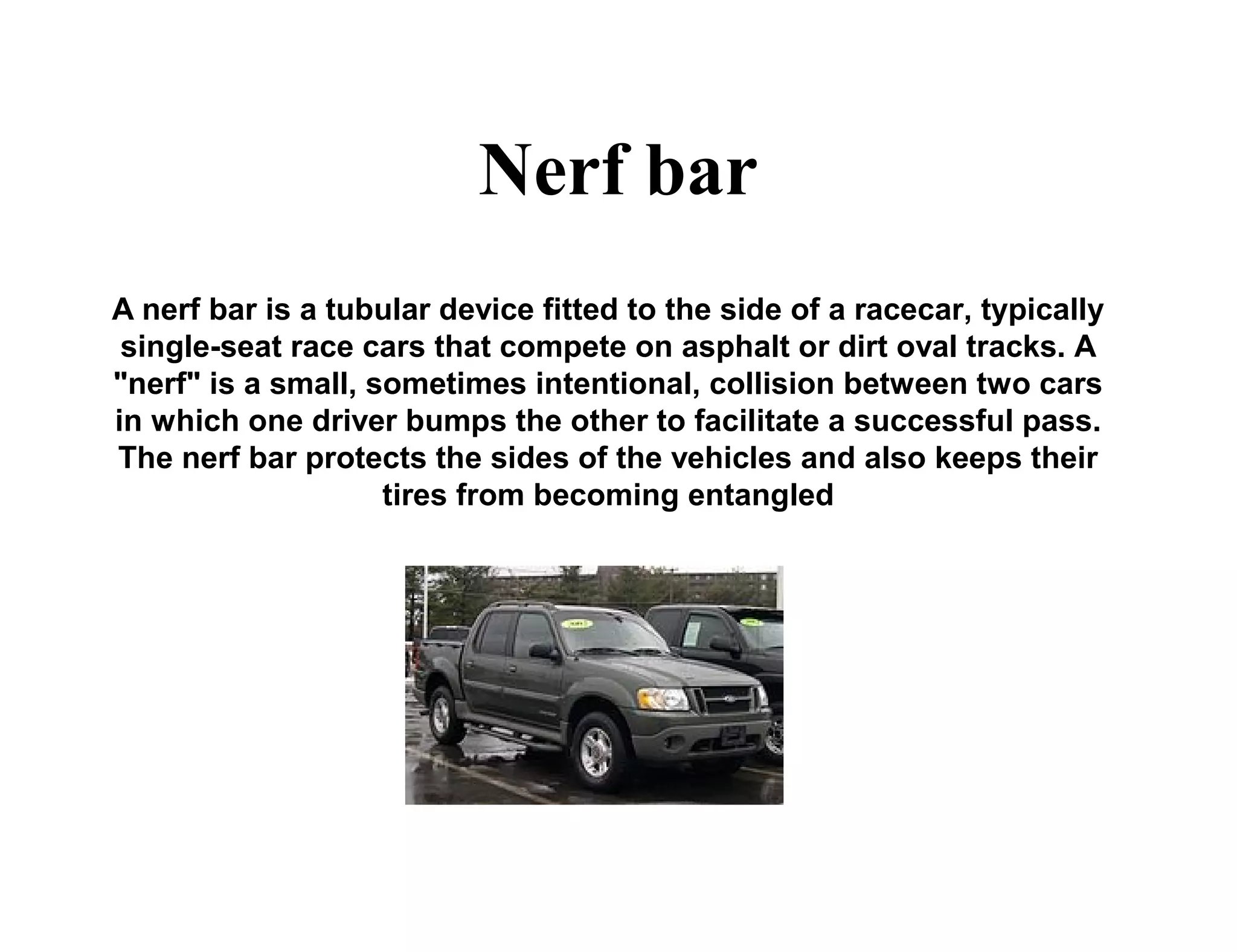 Nerf bar
A nerf bar is a tubular device fitted to the side of a racecar, typically
single-seat race cars that compete on asphalt or dirt oval tracks. A
"nerf" is a small, sometimes intentional, collision between two cars
in which one driver bumps the other to facilitate a successful pass.
The nerf bar protects the sides of the vehicles and also keeps their
tires from becoming entangled
 