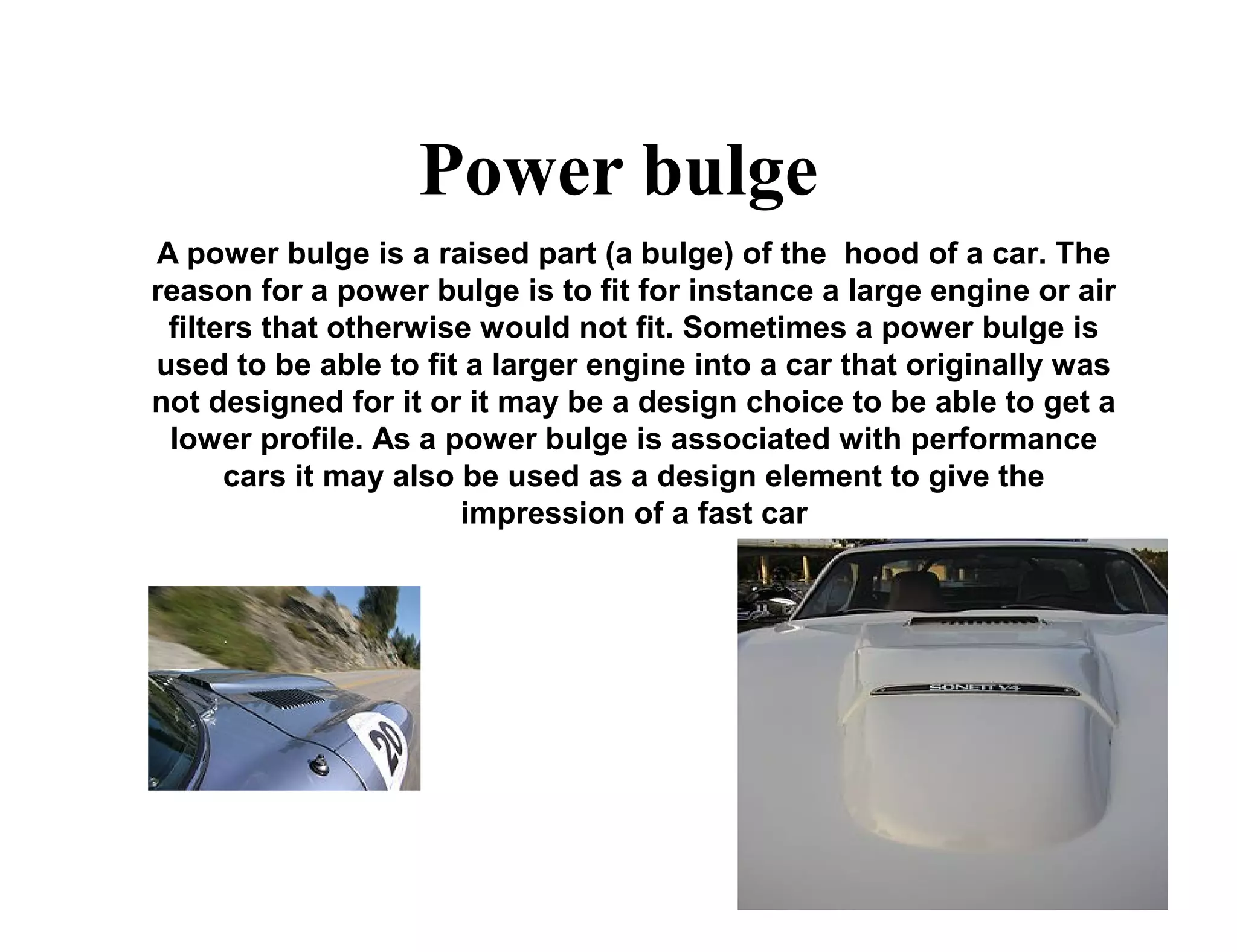 Power bulge
A power bulge is a raised part (a bulge) of the hood of a car. The
reason for a power bulge is to fit for instance a large engine or air
filters that otherwise would not fit. Sometimes a power bulge is
used to be able to fit a larger engine into a car that originally was
not designed for it or it may be a design choice to be able to get a
lower profile. As a power bulge is associated with performance
cars it may also be used as a design element to give the
impression of a fast car
 
