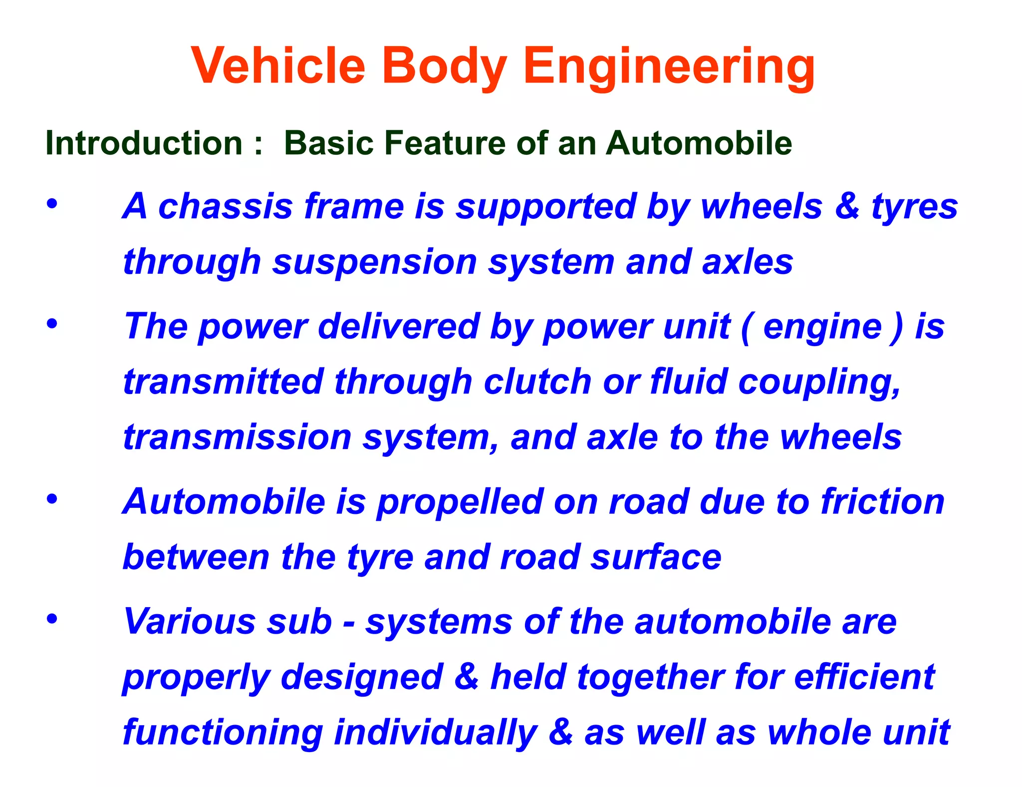 Vehicle Body Engineering
Introduction : Basic Feature of an Automobile
• A chassis frame is supported by wheels & tyres
through suspension system and axles
• The power delivered by power unit ( engine ) is
transmitted through clutch or fluid coupling,
transmission system, and axle to the wheels
• Automobile is propelled on road due to friction
between the tyre and road surface
• Various sub - systems of the automobile are
properly designed & held together for efficient
functioning individually & as well as whole unit
 
