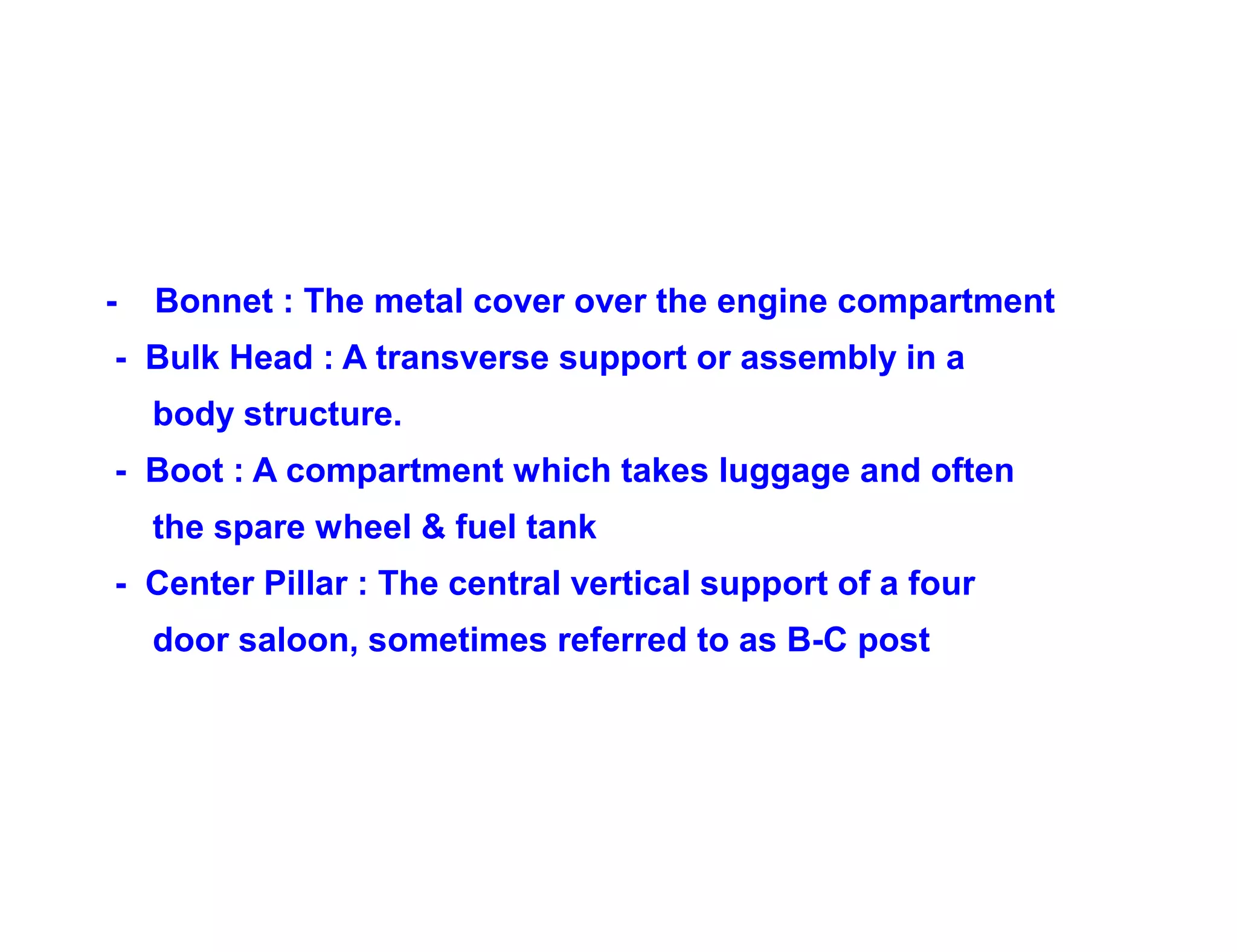 - Bonnet : The metal cover over the engine compartment
- Bulk Head : A transverse support or assembly in a
body structure.
- Boot : A compartment which takes luggage and often
the spare wheel & fuel tank
- Center Pillar : The central vertical support of a four
door saloon, sometimes referred to as B-C post
 
