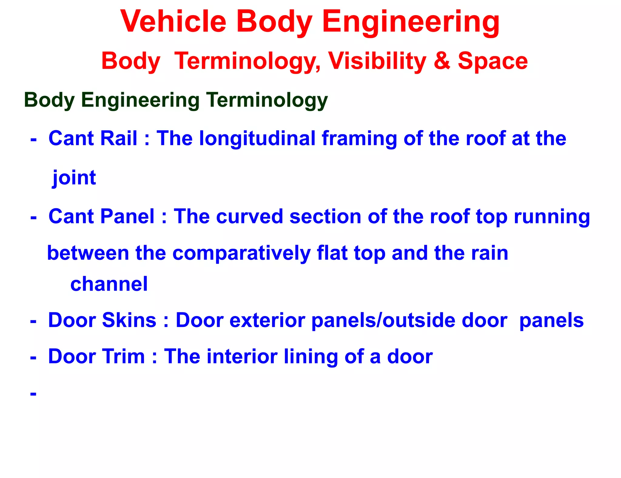 Vehicle Body Engineering
Body Terminology, Visibility & Space
Body Engineering Terminology
- Cant Rail : The longitudinal framing of the roof at the
joint
- Cant Panel : The curved section of the roof top running
between the comparatively flat top and the rain
channel
- Door Skins : Door exterior panels/outside door panels
- Door Trim : The interior lining of a door
-
 