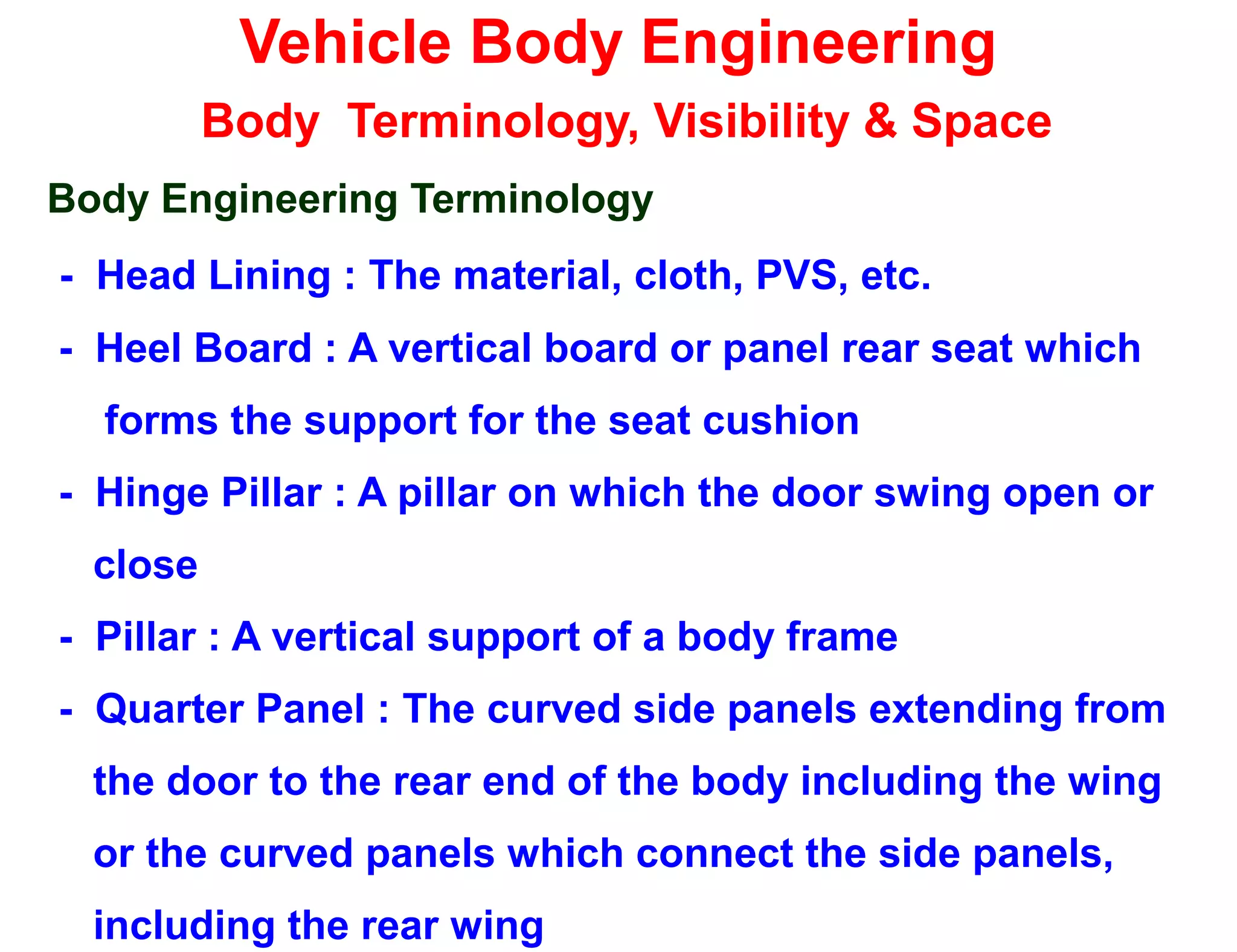 Vehicle Body Engineering
Body Terminology, Visibility & Space
Body Engineering Terminology
- Head Lining : The material, cloth, PVS, etc.
- Heel Board : A vertical board or panel rear seat which
forms the support for the seat cushion
- Hinge Pillar : A pillar on which the door swing open or
close
- Pillar : A vertical support of a body frame
- Quarter Panel : The curved side panels extending from
the door to the rear end of the body including the wing
or the curved panels which connect the side panels,
including the rear wing
 