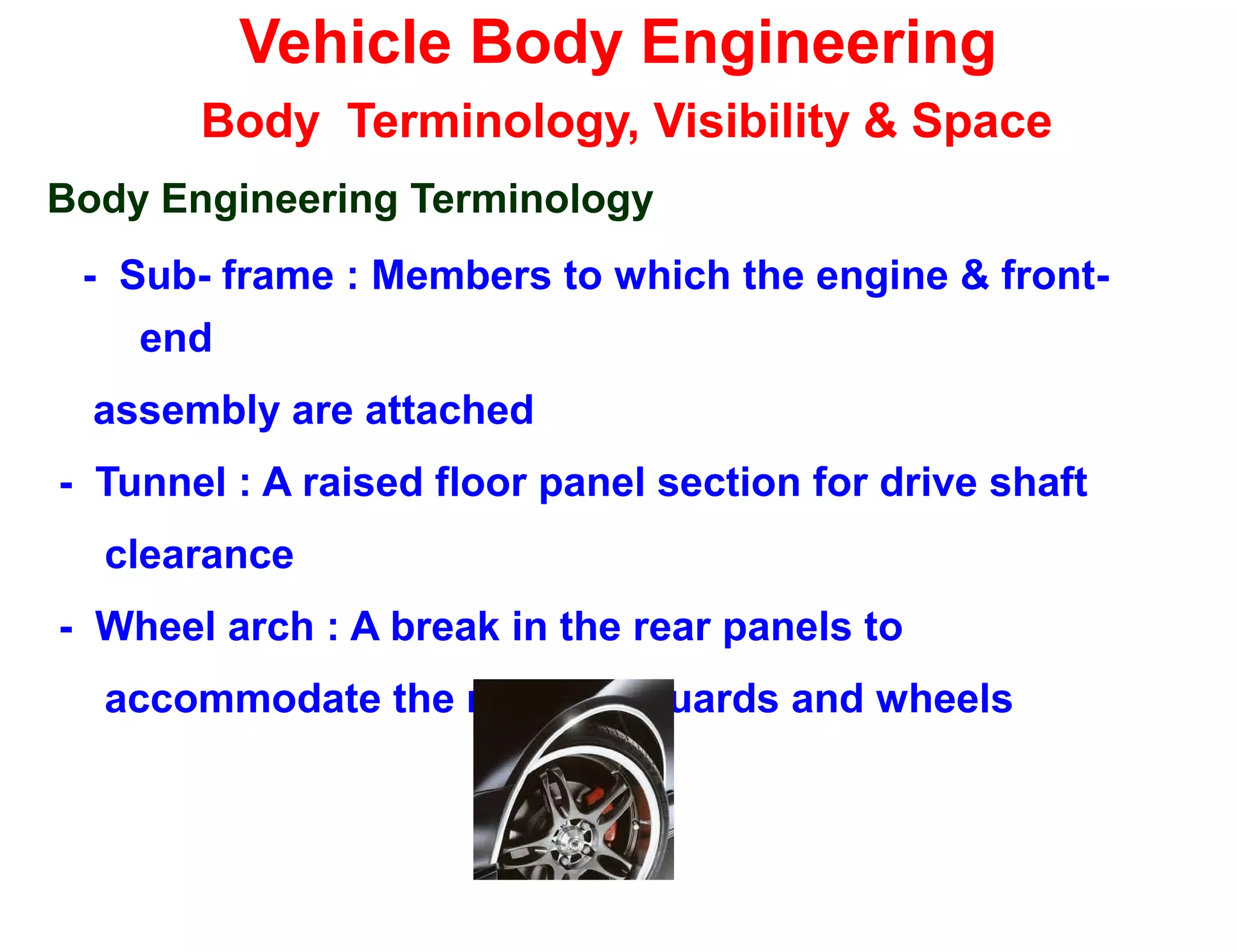 Vehicle Body Engineering
Body Terminology, Visibility & Space
Body Engineering Terminology
- Sub- frame : Members to which the engine & front-
end
assembly are attached
- Tunnel : A raised floor panel section for drive shaft
clearance
- Wheel arch : A break in the rear panels to
accommodate the rear mudguards and wheels
 