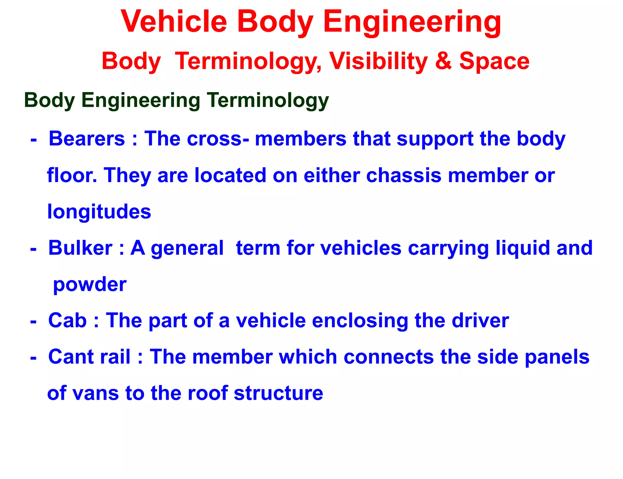 Vehicle Body Engineering
Body Terminology, Visibility & Space
Body Engineering Terminology
- Bearers : The cross- members that support the body
floor. They are located on either chassis member or
longitudes
- Bulker : A general term for vehicles carrying liquid and
powder
- Cab : The part of a vehicle enclosing the driver
- Cant rail : The member which connects the side panels
of vans to the roof structure
 