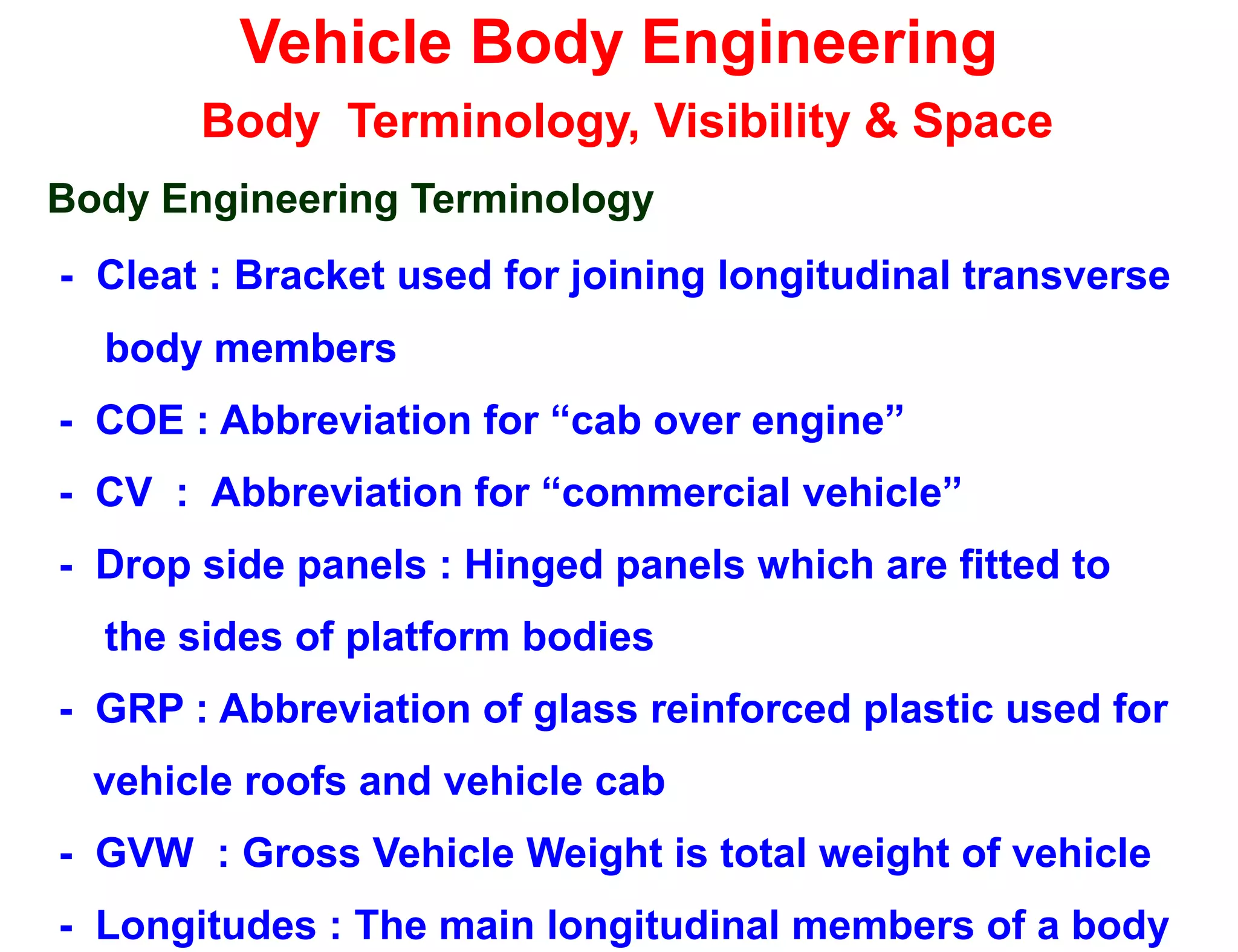 Vehicle Body Engineering
Body Terminology, Visibility & Space
Body Engineering Terminology
- Cleat : Bracket used for joining longitudinal transverse
body members
- COE : Abbreviation for “cab over engine”
- CV : Abbreviation for “commercial vehicle”
- Drop side panels : Hinged panels which are fitted to
the sides of platform bodies
- GRP : Abbreviation of glass reinforced plastic used for
vehicle roofs and vehicle cab
- GVW : Gross Vehicle Weight is total weight of vehicle
- Longitudes : The main longitudinal members of a body
 
