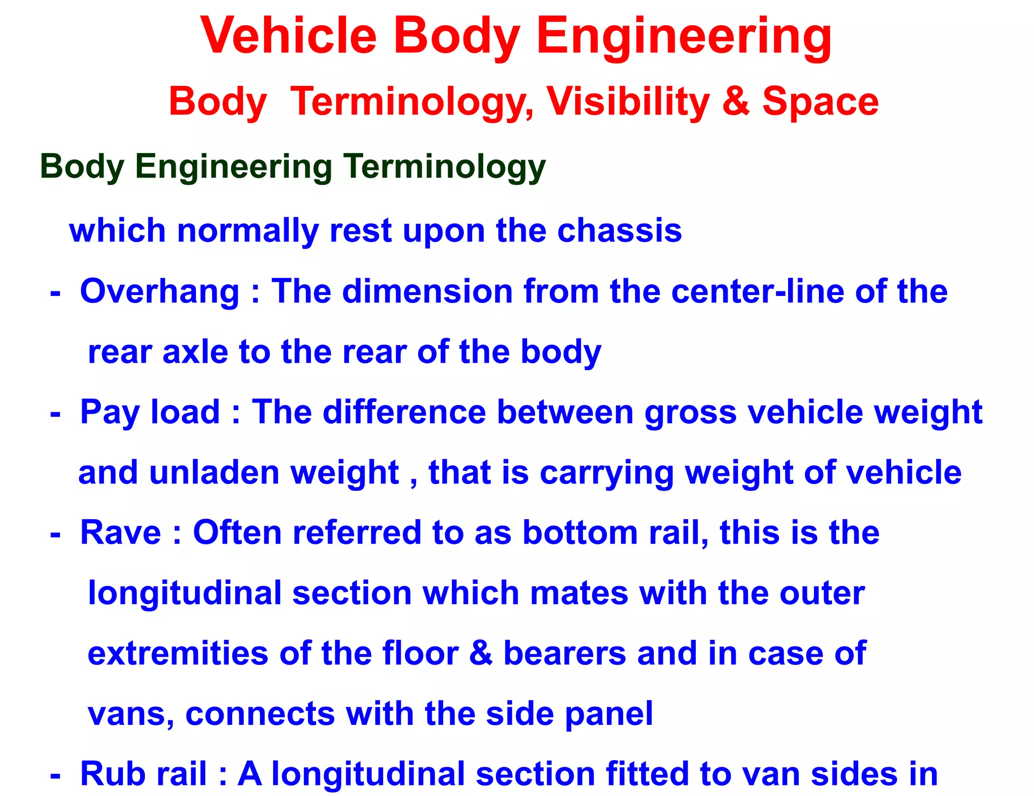 Vehicle Body Engineering
Body Terminology, Visibility & Space
Body Engineering Terminology
which normally rest upon the chassis
- Overhang : The dimension from the center-line of the
rear axle to the rear of the body
- Pay load : The difference between gross vehicle weight
and unladen weight , that is carrying weight of vehicle
- Rave : Often referred to as bottom rail, this is the
longitudinal section which mates with the outer
extremities of the floor & bearers and in case of
vans, connects with the side panel
- Rub rail : A longitudinal section fitted to van sides in
 