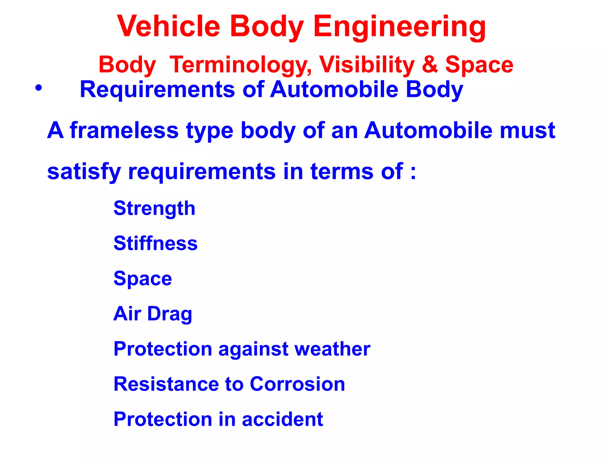 Vehicle Body Engineering
Body Terminology, Visibility & Space
• Requirements of Automobile Body
A frameless type body of an Automobile must
satisfy requirements in terms of :
Strength
Stiffness
Space
Air Drag
Protection against weather
Resistance to Corrosion
Protection in accident
 