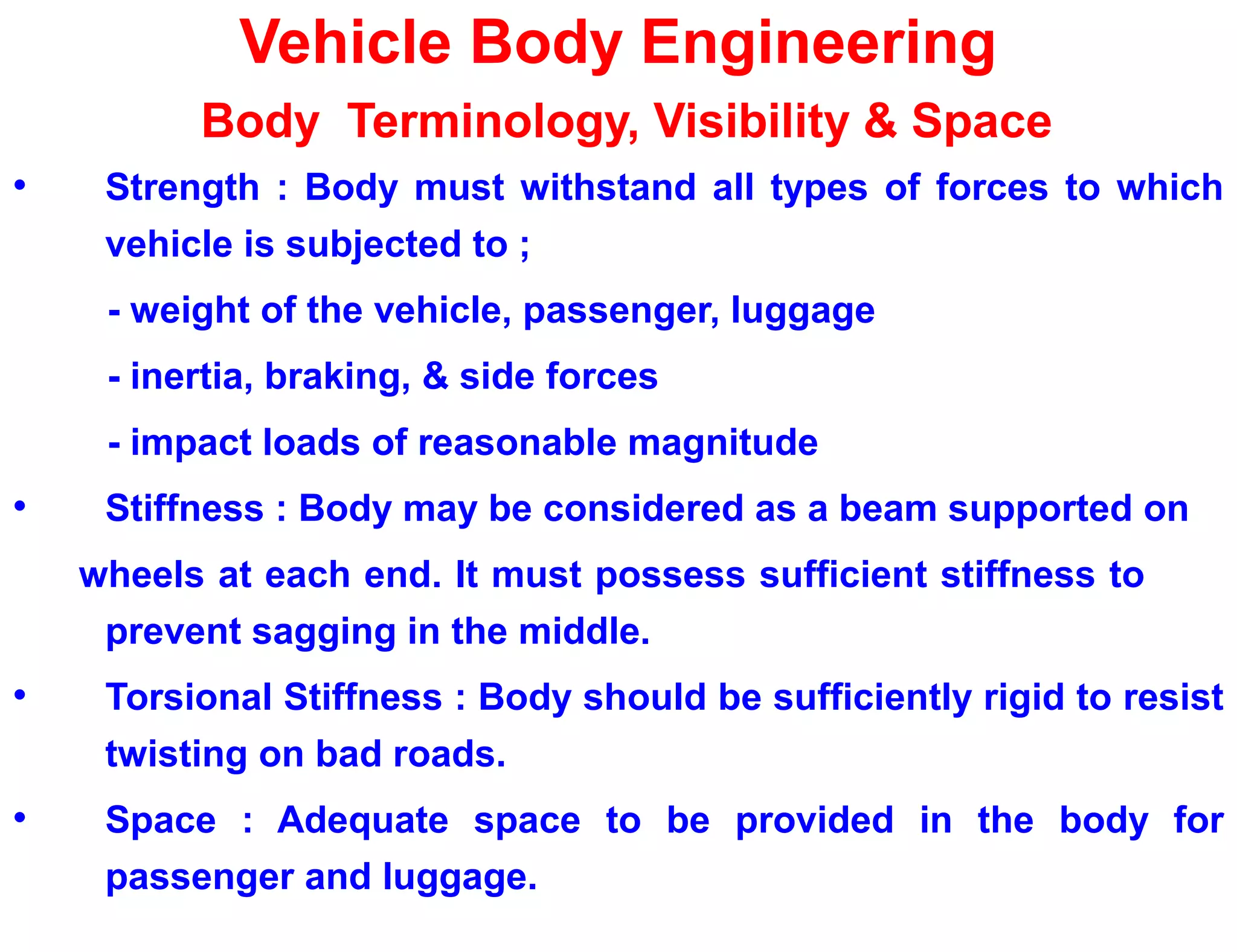 Vehicle Body Engineering
Body Terminology, Visibility & Space
• Strength : Body must withstand all types of forces to which
vehicle is subjected to ;
- weight of the vehicle, passenger, luggage
- inertia, braking, & side forces
- impact loads of reasonable magnitude
• Stiffness : Body may be considered as a beam supported on
wheels at each end. It must possess sufficient stiffness to
prevent sagging in the middle.
• Torsional Stiffness : Body should be sufficiently rigid to resist
twisting on bad roads.
• Space : Adequate space to be provided in the body for
passenger and luggage.
 