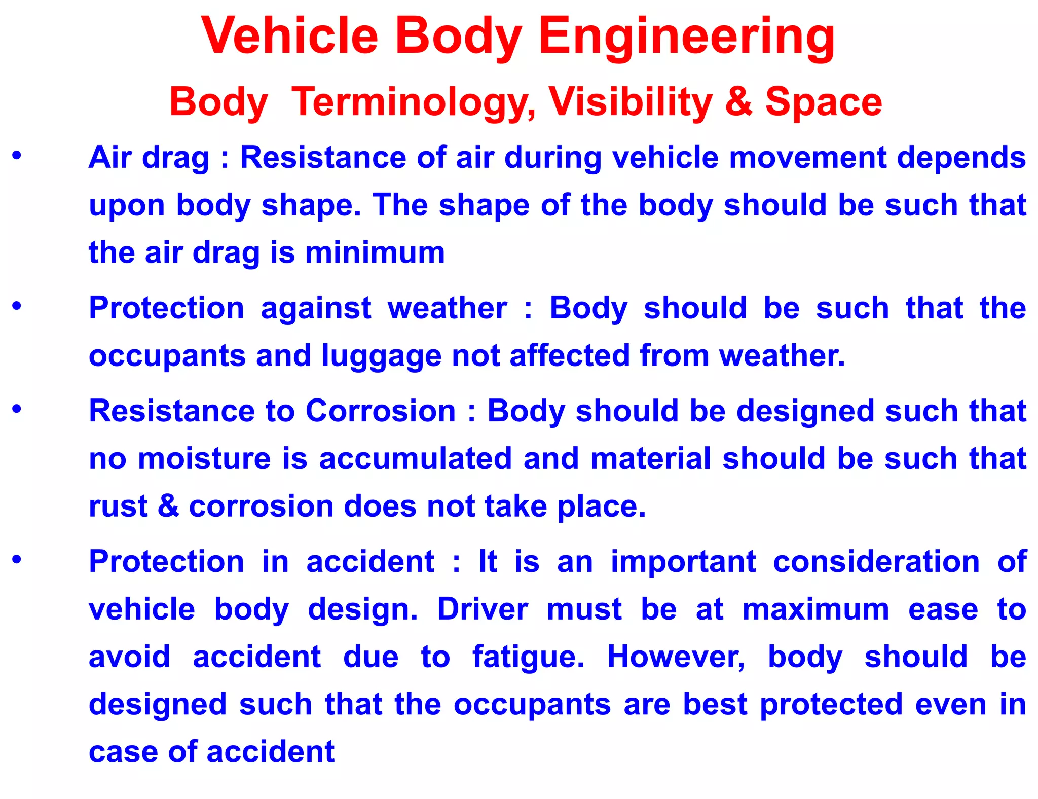 Vehicle Body Engineering
Body Terminology, Visibility & Space
• Air drag : Resistance of air during vehicle movement depends
upon body shape. The shape of the body should be such that
the air drag is minimum
• Protection against weather : Body should be such that the
occupants and luggage not affected from weather.
• Resistance to Corrosion : Body should be designed such that
no moisture is accumulated and material should be such that
rust & corrosion does not take place.
• Protection in accident : It is an important consideration of
vehicle body design. Driver must be at maximum ease to
avoid accident due to fatigue. However, body should be
designed such that the occupants are best protected even in
case of accident
 