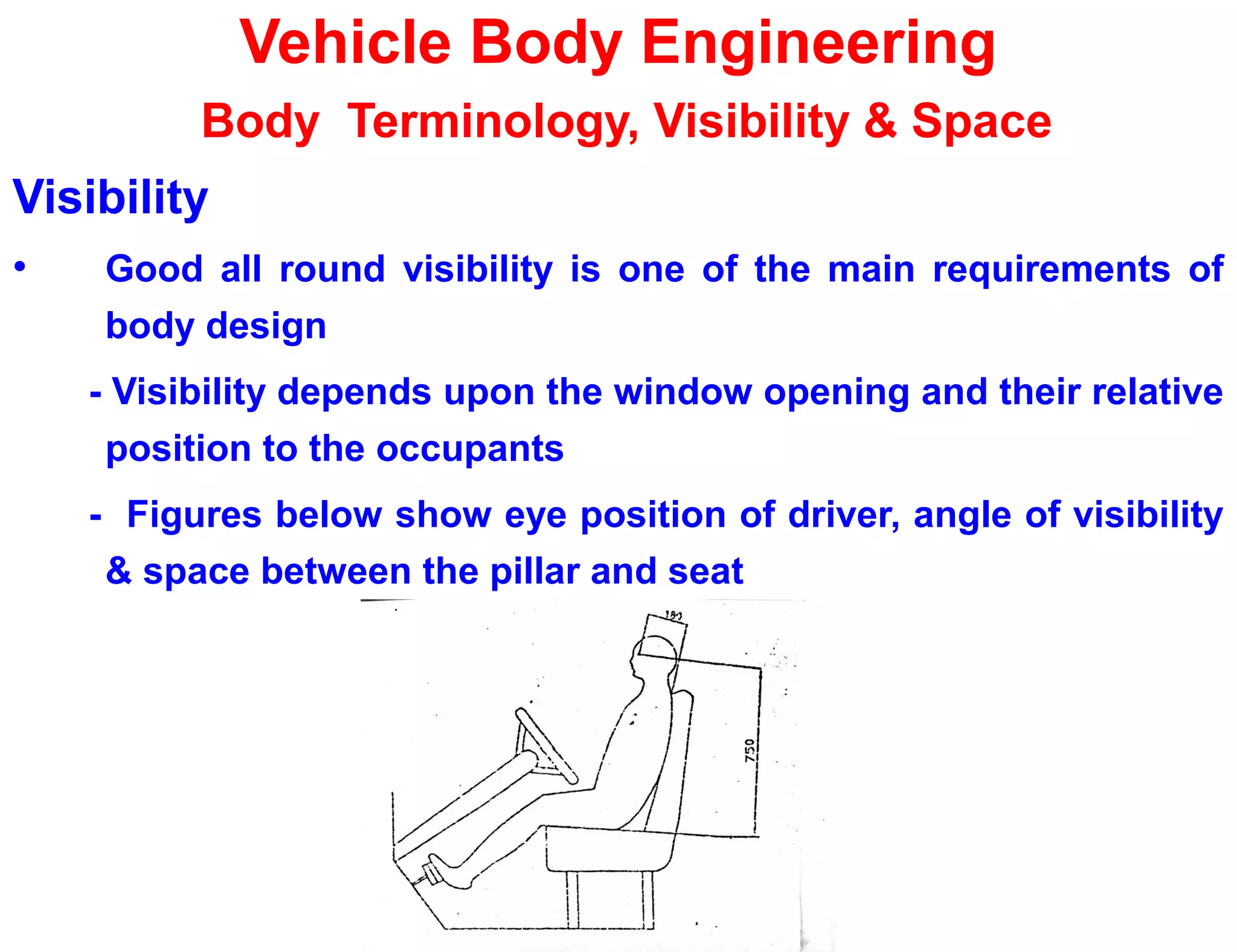 Vehicle Body Engineering
Body Terminology, Visibility & Space
Visibility
• Good all round visibility is one of the main requirements of
body design
- Visibility depends upon the window opening and their relative
position to the occupants
- Figures below show eye position of driver, angle of visibility
& space between the pillar and seat
 