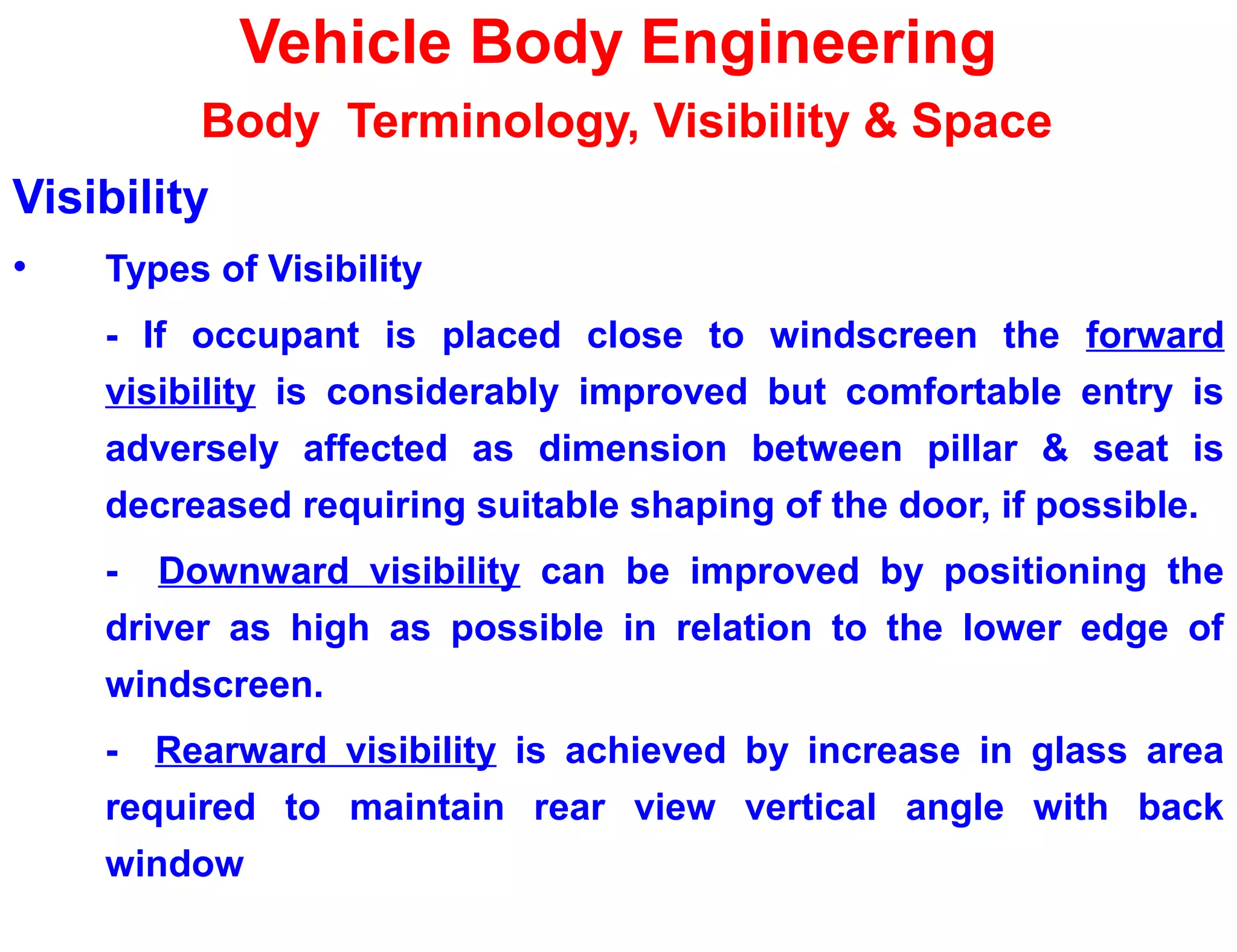Vehicle Body Engineering
Body Terminology, Visibility & Space
Visibility
• Types of Visibility
- If occupant is placed close to windscreen the forward
visibility is considerably improved but comfortable entry is
adversely affected as dimension between pillar & seat is
decreased requiring suitable shaping of the door, if possible.
- Downward visibility can be improved by positioning the
driver as high as possible in relation to the lower edge of
windscreen.
- Rearward visibility is achieved by increase in glass area
required to maintain rear view vertical angle with back
window
 