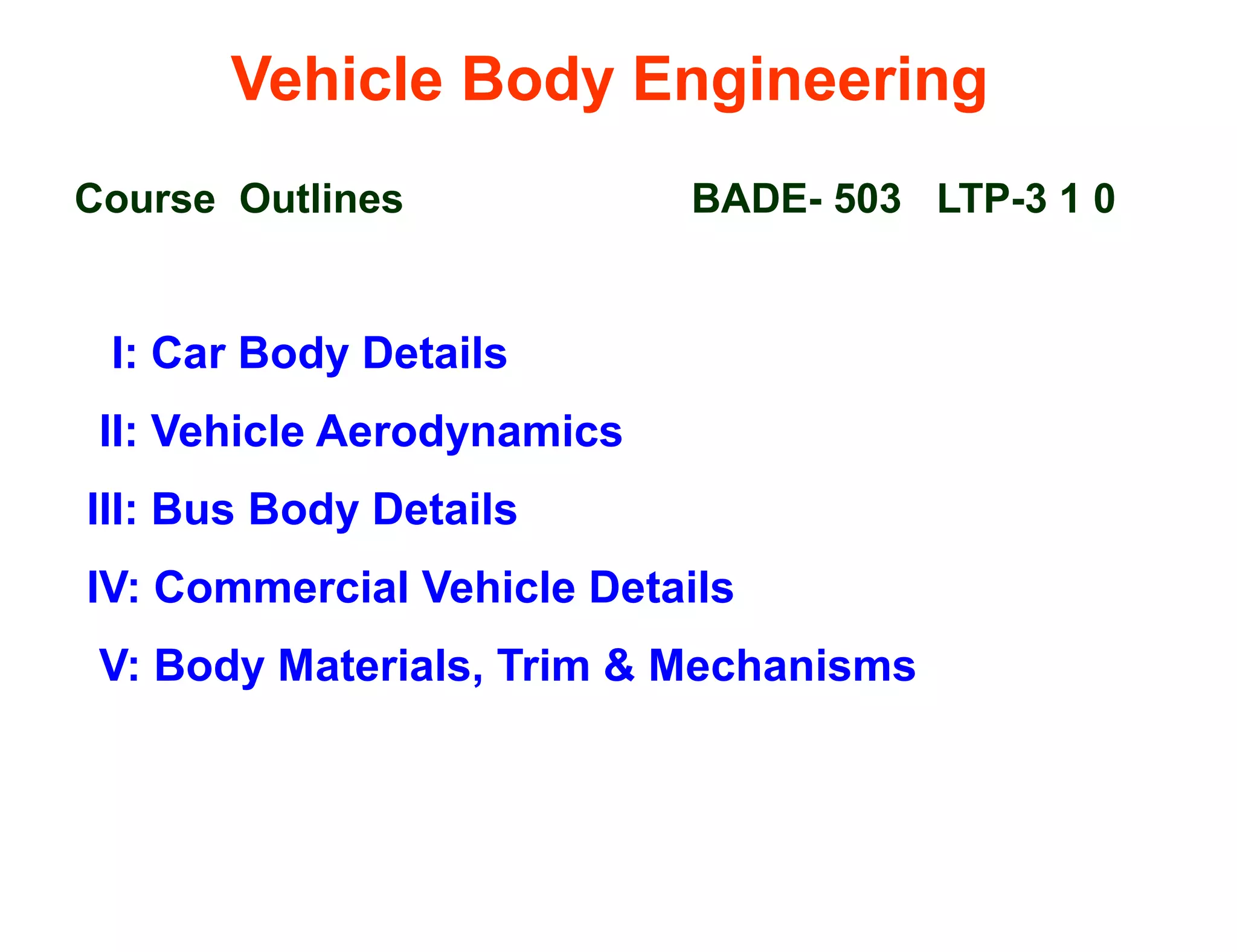 Vehicle Body Engineering
Course Outlines BADE- 503 LTP-3 1 0
I: Car Body Details
II: Vehicle Aerodynamics
III: Bus Body Details
IV: Commercial Vehicle Details
V: Body Materials, Trim & Mechanisms
 